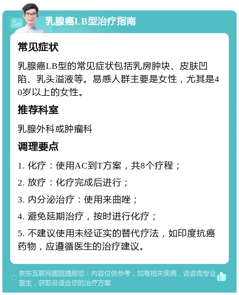 乳腺癌LB型治疗指南 常见症状 乳腺癌LB型的常见症状包括乳房肿块、皮肤凹陷、乳头溢液等。易感人群主要是女性，尤其是40岁以上的女性。 推荐科室 乳腺外科或肿瘤科 调理要点 1. 化疗：使用AC到T方案，共8个疗程； 2. 放疗：化疗完成后进行； 3. 内分泌治疗：使用来曲唑； 4. 避免延期治疗，按时进行化疗； 5. 不建议使用未经证实的替代疗法，如印度抗癌药物，应遵循医生的治疗建议。