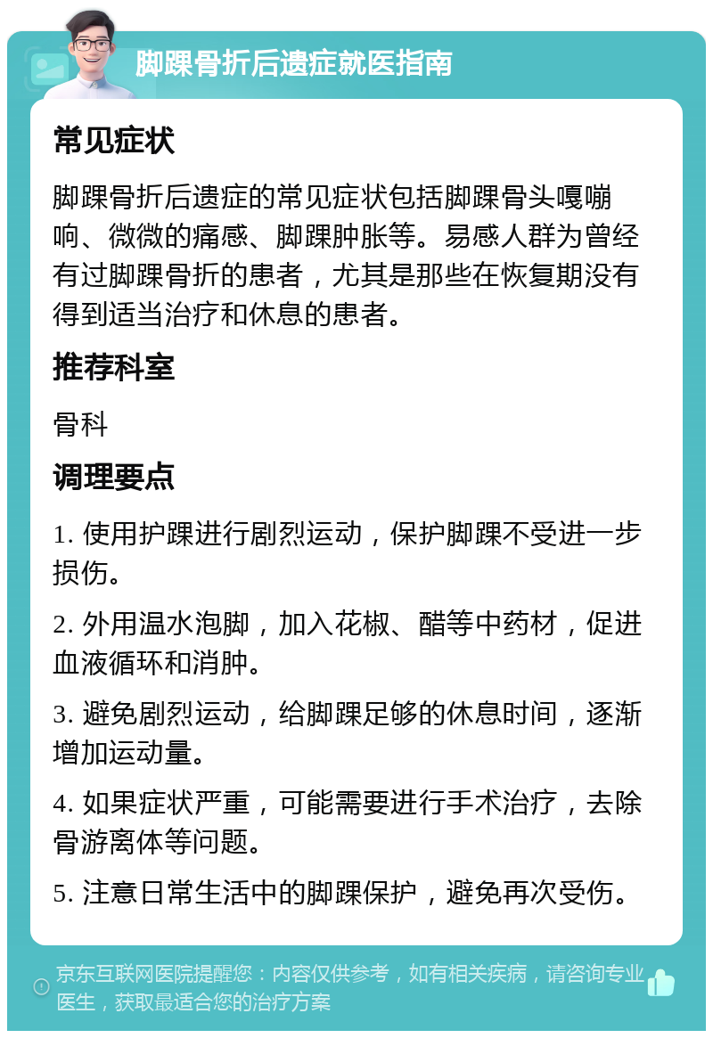 脚踝骨折后遗症就医指南 常见症状 脚踝骨折后遗症的常见症状包括脚踝骨头嘎嘣响、微微的痛感、脚踝肿胀等。易感人群为曾经有过脚踝骨折的患者，尤其是那些在恢复期没有得到适当治疗和休息的患者。 推荐科室 骨科 调理要点 1. 使用护踝进行剧烈运动，保护脚踝不受进一步损伤。 2. 外用温水泡脚，加入花椒、醋等中药材，促进血液循环和消肿。 3. 避免剧烈运动，给脚踝足够的休息时间，逐渐增加运动量。 4. 如果症状严重，可能需要进行手术治疗，去除骨游离体等问题。 5. 注意日常生活中的脚踝保护，避免再次受伤。