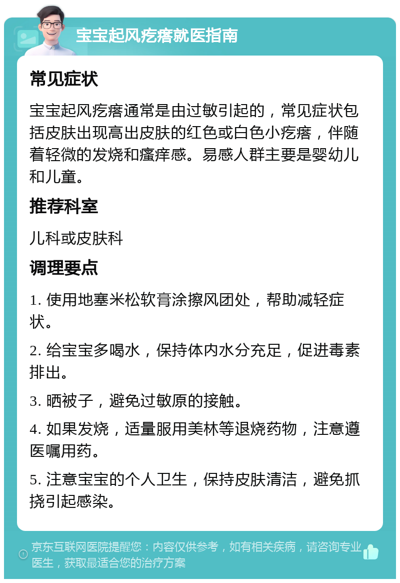 宝宝起风疙瘩就医指南 常见症状 宝宝起风疙瘩通常是由过敏引起的，常见症状包括皮肤出现高出皮肤的红色或白色小疙瘩，伴随着轻微的发烧和瘙痒感。易感人群主要是婴幼儿和儿童。 推荐科室 儿科或皮肤科 调理要点 1. 使用地塞米松软膏涂擦风团处，帮助减轻症状。 2. 给宝宝多喝水，保持体内水分充足，促进毒素排出。 3. 晒被子，避免过敏原的接触。 4. 如果发烧，适量服用美林等退烧药物，注意遵医嘱用药。 5. 注意宝宝的个人卫生，保持皮肤清洁，避免抓挠引起感染。