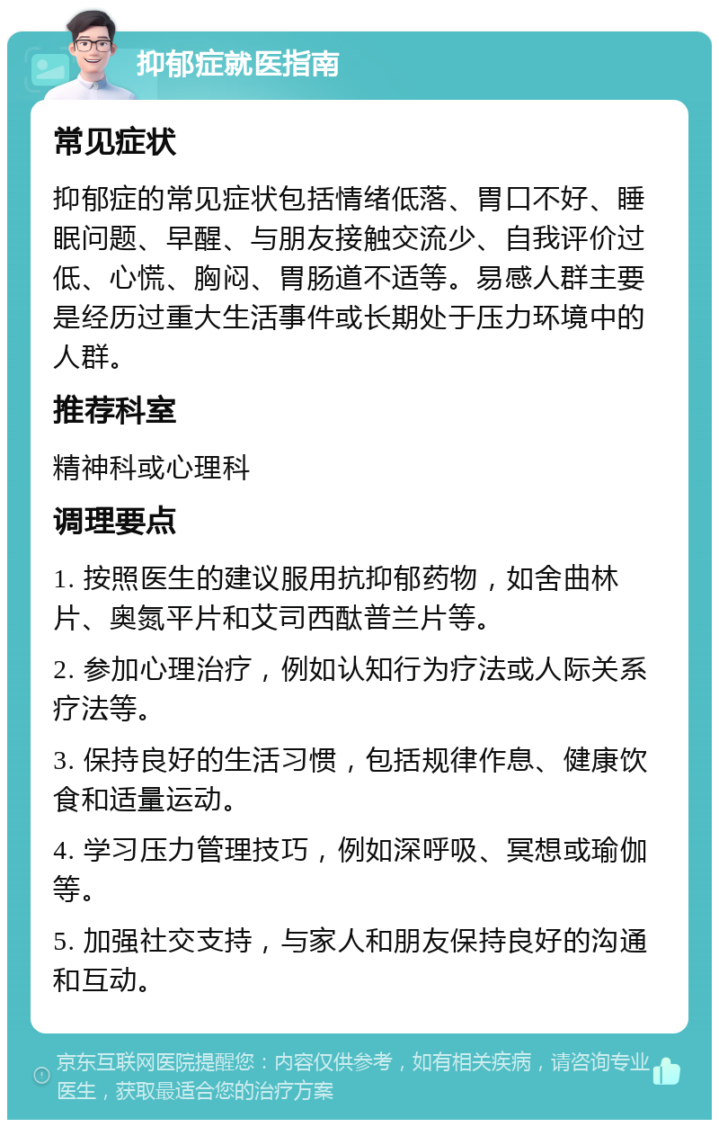 抑郁症就医指南 常见症状 抑郁症的常见症状包括情绪低落、胃口不好、睡眠问题、早醒、与朋友接触交流少、自我评价过低、心慌、胸闷、胃肠道不适等。易感人群主要是经历过重大生活事件或长期处于压力环境中的人群。 推荐科室 精神科或心理科 调理要点 1. 按照医生的建议服用抗抑郁药物，如舍曲林片、奥氮平片和艾司西酞普兰片等。 2. 参加心理治疗，例如认知行为疗法或人际关系疗法等。 3. 保持良好的生活习惯，包括规律作息、健康饮食和适量运动。 4. 学习压力管理技巧，例如深呼吸、冥想或瑜伽等。 5. 加强社交支持，与家人和朋友保持良好的沟通和互动。