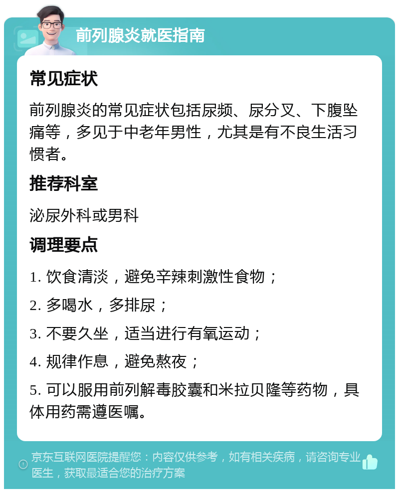 前列腺炎就医指南 常见症状 前列腺炎的常见症状包括尿频、尿分叉、下腹坠痛等，多见于中老年男性，尤其是有不良生活习惯者。 推荐科室 泌尿外科或男科 调理要点 1. 饮食清淡，避免辛辣刺激性食物； 2. 多喝水，多排尿； 3. 不要久坐，适当进行有氧运动； 4. 规律作息，避免熬夜； 5. 可以服用前列解毒胶囊和米拉贝隆等药物，具体用药需遵医嘱。