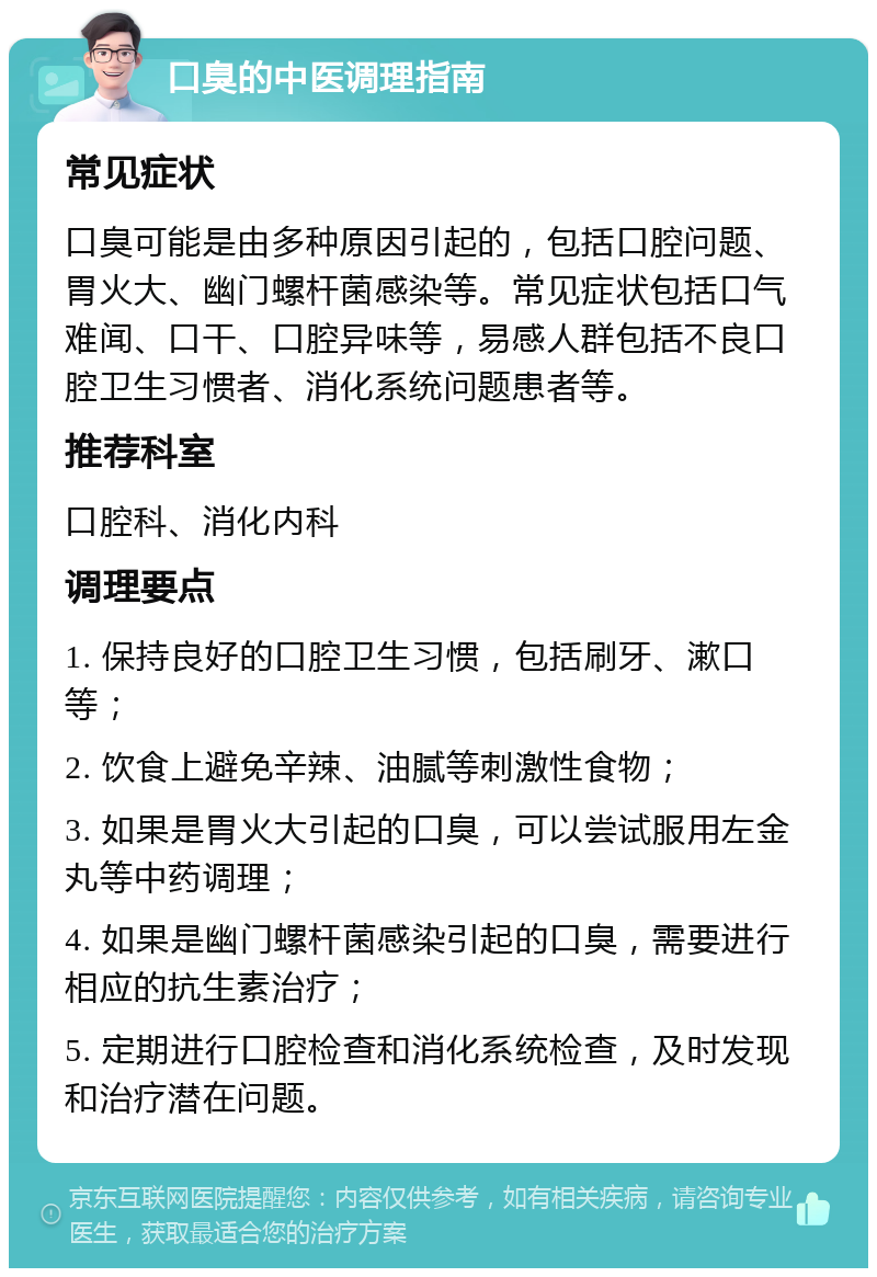 口臭的中医调理指南 常见症状 口臭可能是由多种原因引起的，包括口腔问题、胃火大、幽门螺杆菌感染等。常见症状包括口气难闻、口干、口腔异味等，易感人群包括不良口腔卫生习惯者、消化系统问题患者等。 推荐科室 口腔科、消化内科 调理要点 1. 保持良好的口腔卫生习惯，包括刷牙、漱口等； 2. 饮食上避免辛辣、油腻等刺激性食物； 3. 如果是胃火大引起的口臭，可以尝试服用左金丸等中药调理； 4. 如果是幽门螺杆菌感染引起的口臭，需要进行相应的抗生素治疗； 5. 定期进行口腔检查和消化系统检查，及时发现和治疗潜在问题。