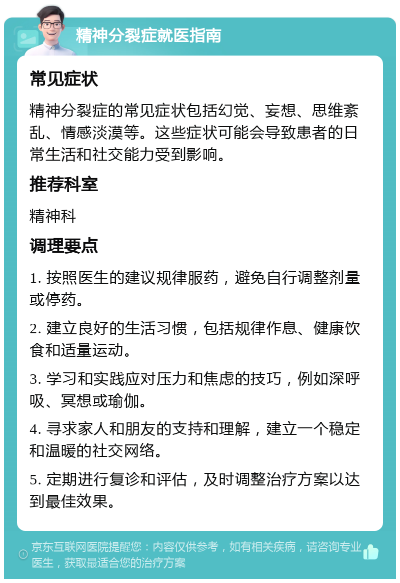 精神分裂症就医指南 常见症状 精神分裂症的常见症状包括幻觉、妄想、思维紊乱、情感淡漠等。这些症状可能会导致患者的日常生活和社交能力受到影响。 推荐科室 精神科 调理要点 1. 按照医生的建议规律服药，避免自行调整剂量或停药。 2. 建立良好的生活习惯，包括规律作息、健康饮食和适量运动。 3. 学习和实践应对压力和焦虑的技巧，例如深呼吸、冥想或瑜伽。 4. 寻求家人和朋友的支持和理解，建立一个稳定和温暖的社交网络。 5. 定期进行复诊和评估，及时调整治疗方案以达到最佳效果。