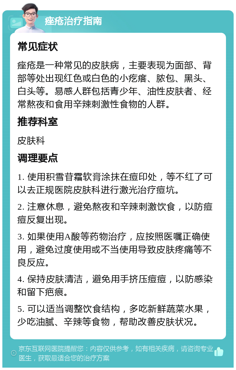 痤疮治疗指南 常见症状 痤疮是一种常见的皮肤病，主要表现为面部、背部等处出现红色或白色的小疙瘩、脓包、黑头、白头等。易感人群包括青少年、油性皮肤者、经常熬夜和食用辛辣刺激性食物的人群。 推荐科室 皮肤科 调理要点 1. 使用积雪苷霜软膏涂抹在痘印处，等不红了可以去正规医院皮肤科进行激光治疗痘坑。 2. 注意休息，避免熬夜和辛辣刺激饮食，以防痘痘反复出现。 3. 如果使用A酸等药物治疗，应按照医嘱正确使用，避免过度使用或不当使用导致皮肤疼痛等不良反应。 4. 保持皮肤清洁，避免用手挤压痘痘，以防感染和留下疤痕。 5. 可以适当调整饮食结构，多吃新鲜蔬菜水果，少吃油腻、辛辣等食物，帮助改善皮肤状况。