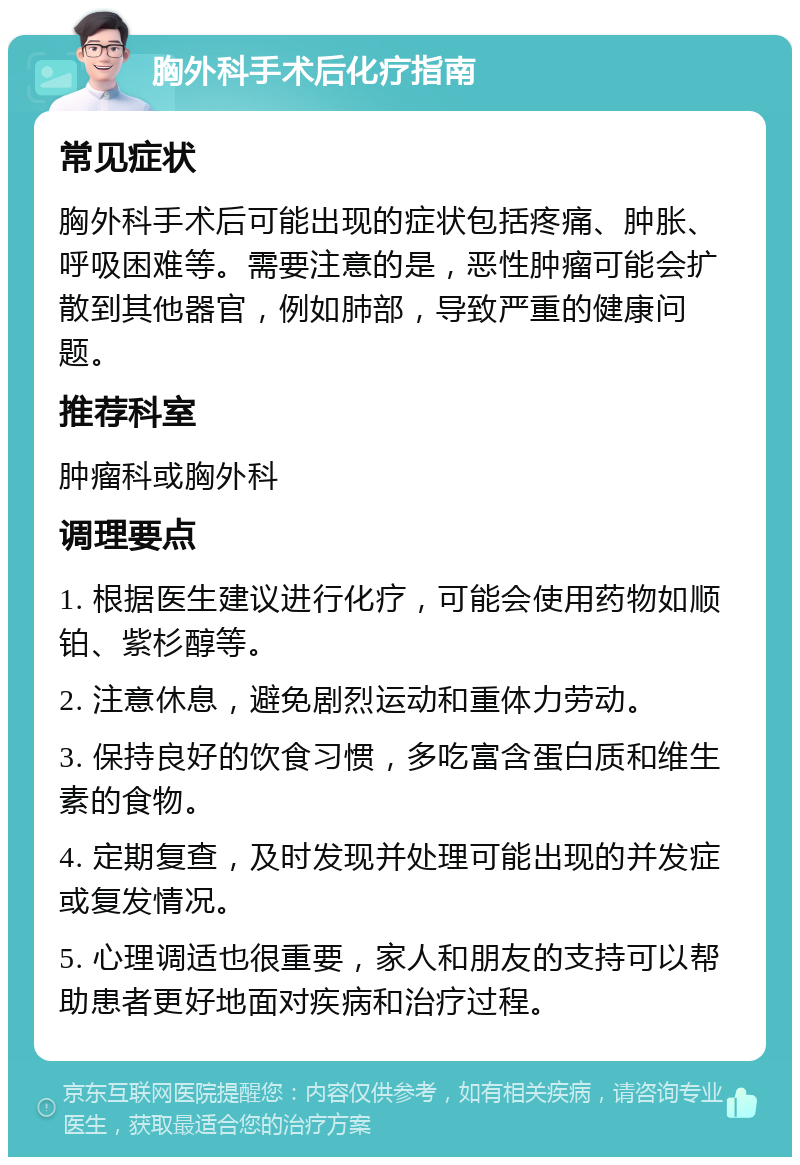 胸外科手术后化疗指南 常见症状 胸外科手术后可能出现的症状包括疼痛、肿胀、呼吸困难等。需要注意的是，恶性肿瘤可能会扩散到其他器官，例如肺部，导致严重的健康问题。 推荐科室 肿瘤科或胸外科 调理要点 1. 根据医生建议进行化疗，可能会使用药物如顺铂、紫杉醇等。 2. 注意休息，避免剧烈运动和重体力劳动。 3. 保持良好的饮食习惯，多吃富含蛋白质和维生素的食物。 4. 定期复查，及时发现并处理可能出现的并发症或复发情况。 5. 心理调适也很重要，家人和朋友的支持可以帮助患者更好地面对疾病和治疗过程。