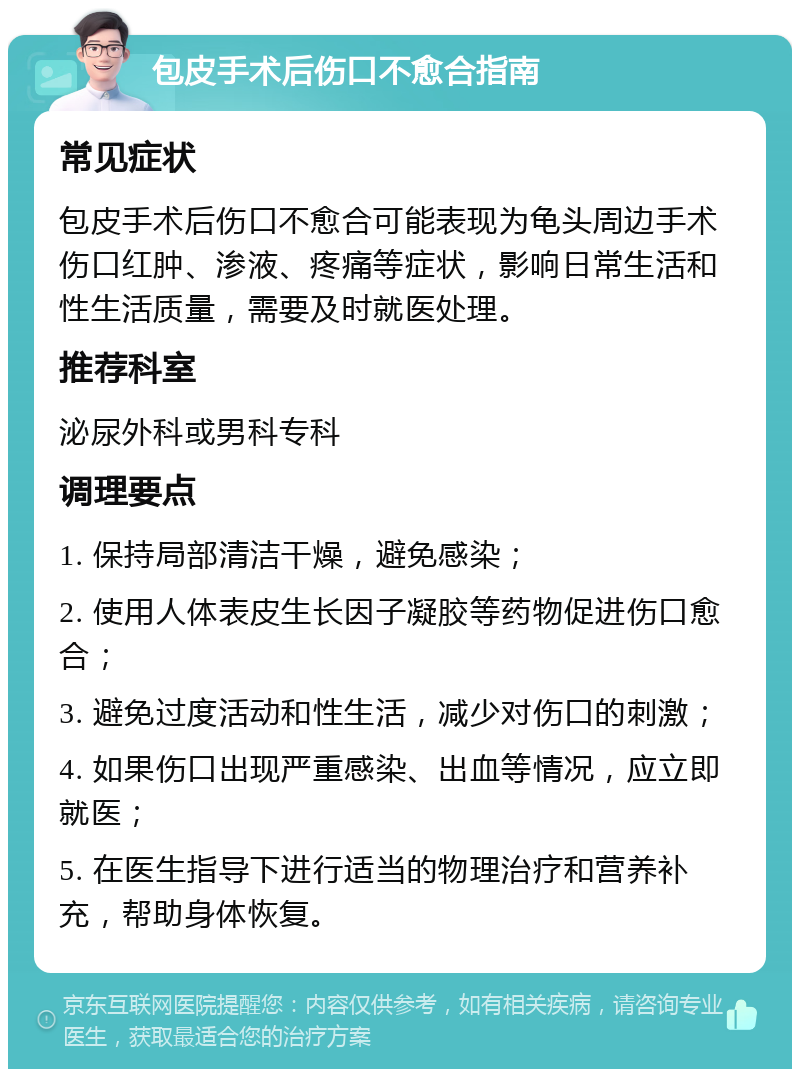 包皮手术后伤口不愈合指南 常见症状 包皮手术后伤口不愈合可能表现为龟头周边手术伤口红肿、渗液、疼痛等症状，影响日常生活和性生活质量，需要及时就医处理。 推荐科室 泌尿外科或男科专科 调理要点 1. 保持局部清洁干燥，避免感染； 2. 使用人体表皮生长因子凝胶等药物促进伤口愈合； 3. 避免过度活动和性生活，减少对伤口的刺激； 4. 如果伤口出现严重感染、出血等情况，应立即就医； 5. 在医生指导下进行适当的物理治疗和营养补充，帮助身体恢复。