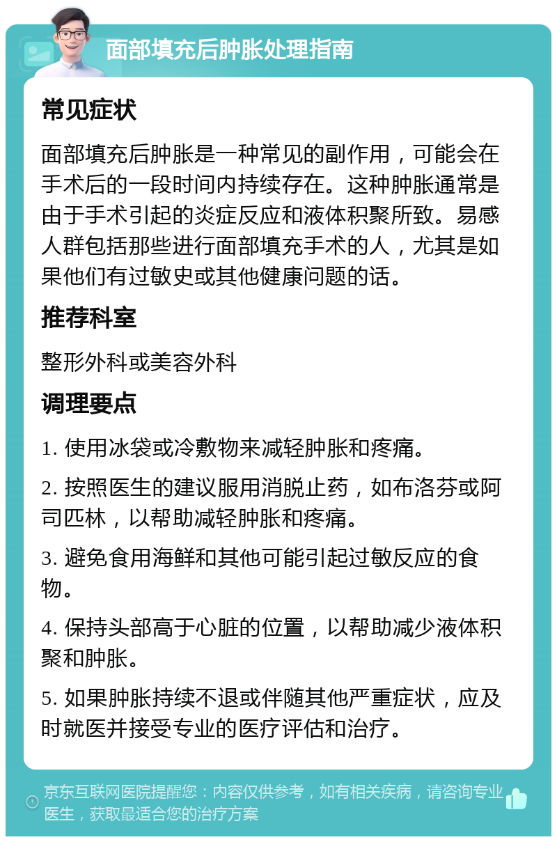 面部填充后肿胀处理指南 常见症状 面部填充后肿胀是一种常见的副作用，可能会在手术后的一段时间内持续存在。这种肿胀通常是由于手术引起的炎症反应和液体积聚所致。易感人群包括那些进行面部填充手术的人，尤其是如果他们有过敏史或其他健康问题的话。 推荐科室 整形外科或美容外科 调理要点 1. 使用冰袋或冷敷物来减轻肿胀和疼痛。 2. 按照医生的建议服用消脱止药，如布洛芬或阿司匹林，以帮助减轻肿胀和疼痛。 3. 避免食用海鲜和其他可能引起过敏反应的食物。 4. 保持头部高于心脏的位置，以帮助减少液体积聚和肿胀。 5. 如果肿胀持续不退或伴随其他严重症状，应及时就医并接受专业的医疗评估和治疗。