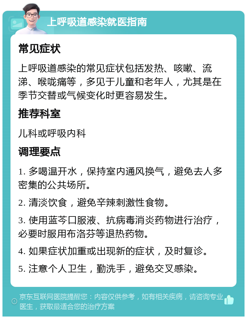 上呼吸道感染就医指南 常见症状 上呼吸道感染的常见症状包括发热、咳嗽、流涕、喉咙痛等，多见于儿童和老年人，尤其是在季节交替或气候变化时更容易发生。 推荐科室 儿科或呼吸内科 调理要点 1. 多喝温开水，保持室内通风换气，避免去人多密集的公共场所。 2. 清淡饮食，避免辛辣刺激性食物。 3. 使用蓝芩口服液、抗病毒消炎药物进行治疗，必要时服用布洛芬等退热药物。 4. 如果症状加重或出现新的症状，及时复诊。 5. 注意个人卫生，勤洗手，避免交叉感染。