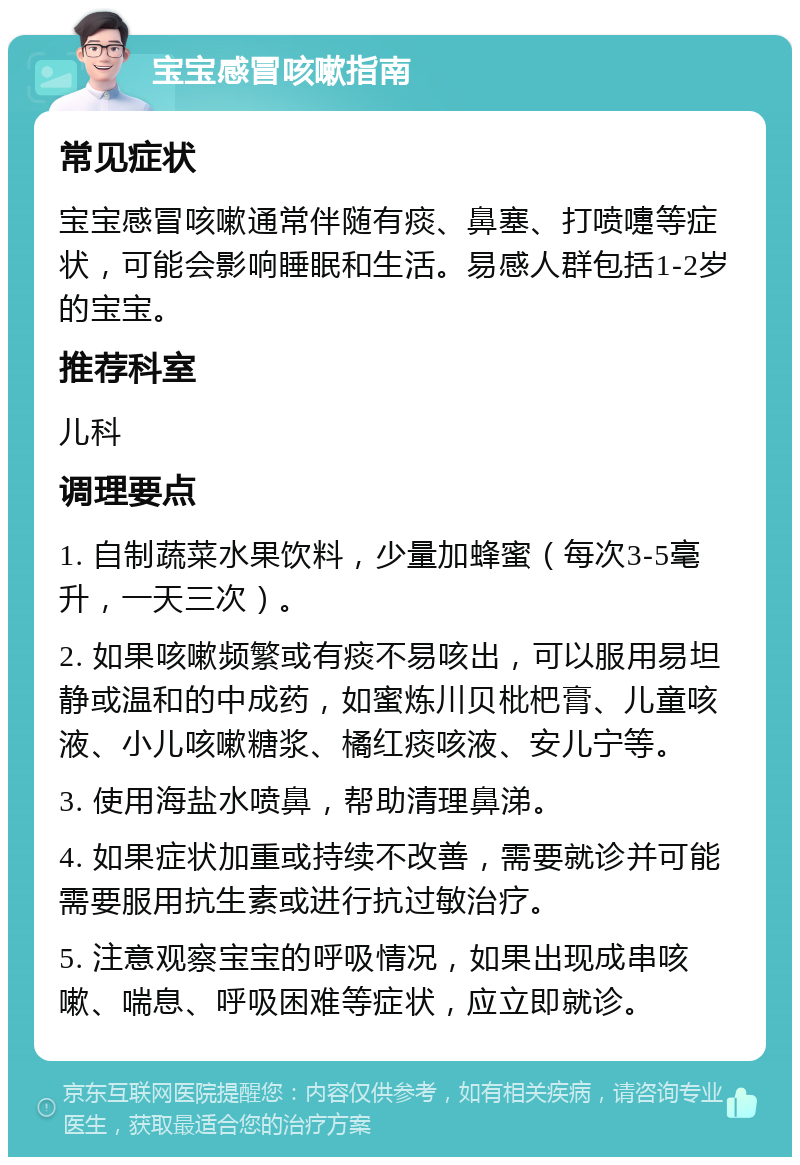 宝宝感冒咳嗽指南 常见症状 宝宝感冒咳嗽通常伴随有痰、鼻塞、打喷嚏等症状，可能会影响睡眠和生活。易感人群包括1-2岁的宝宝。 推荐科室 儿科 调理要点 1. 自制蔬菜水果饮料，少量加蜂蜜（每次3-5毫升，一天三次）。 2. 如果咳嗽频繁或有痰不易咳出，可以服用易坦静或温和的中成药，如蜜炼川贝枇杷膏、儿童咳液、小儿咳嗽糖浆、橘红痰咳液、安儿宁等。 3. 使用海盐水喷鼻，帮助清理鼻涕。 4. 如果症状加重或持续不改善，需要就诊并可能需要服用抗生素或进行抗过敏治疗。 5. 注意观察宝宝的呼吸情况，如果出现成串咳嗽、喘息、呼吸困难等症状，应立即就诊。