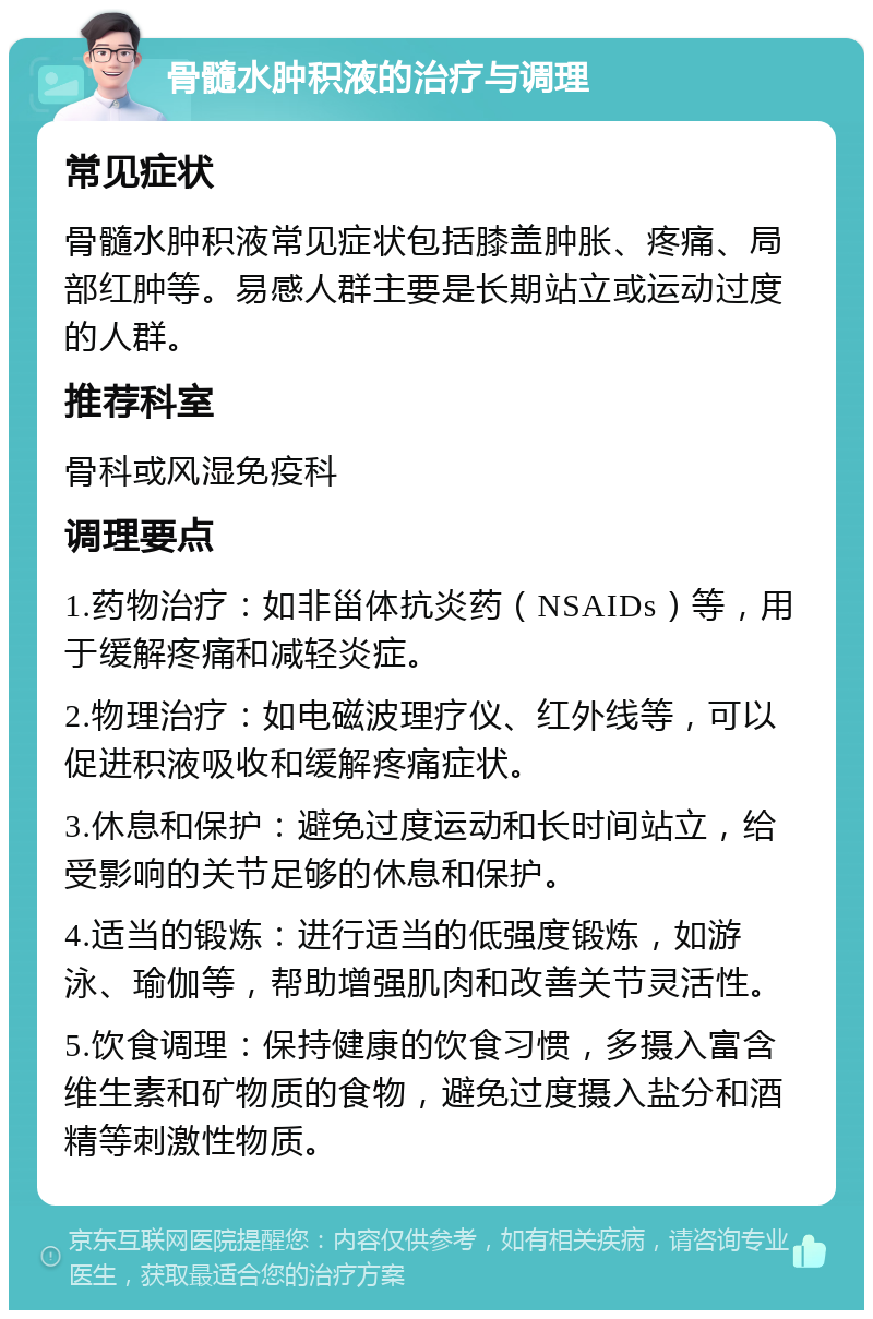 骨髓水肿积液的治疗与调理 常见症状 骨髓水肿积液常见症状包括膝盖肿胀、疼痛、局部红肿等。易感人群主要是长期站立或运动过度的人群。 推荐科室 骨科或风湿免疫科 调理要点 1.药物治疗：如非甾体抗炎药（NSAIDs）等，用于缓解疼痛和减轻炎症。 2.物理治疗：如电磁波理疗仪、红外线等，可以促进积液吸收和缓解疼痛症状。 3.休息和保护：避免过度运动和长时间站立，给受影响的关节足够的休息和保护。 4.适当的锻炼：进行适当的低强度锻炼，如游泳、瑜伽等，帮助增强肌肉和改善关节灵活性。 5.饮食调理：保持健康的饮食习惯，多摄入富含维生素和矿物质的食物，避免过度摄入盐分和酒精等刺激性物质。