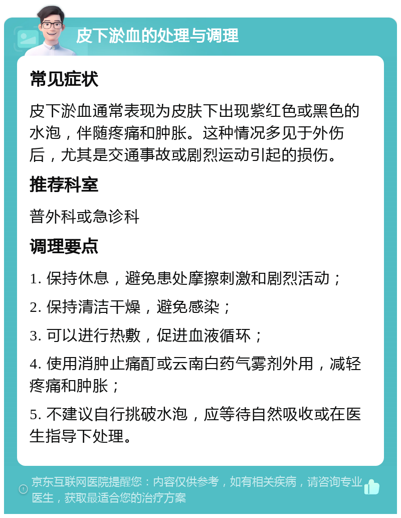 皮下淤血的处理与调理 常见症状 皮下淤血通常表现为皮肤下出现紫红色或黑色的水泡，伴随疼痛和肿胀。这种情况多见于外伤后，尤其是交通事故或剧烈运动引起的损伤。 推荐科室 普外科或急诊科 调理要点 1. 保持休息，避免患处摩擦刺激和剧烈活动； 2. 保持清洁干燥，避免感染； 3. 可以进行热敷，促进血液循环； 4. 使用消肿止痛酊或云南白药气雾剂外用，减轻疼痛和肿胀； 5. 不建议自行挑破水泡，应等待自然吸收或在医生指导下处理。