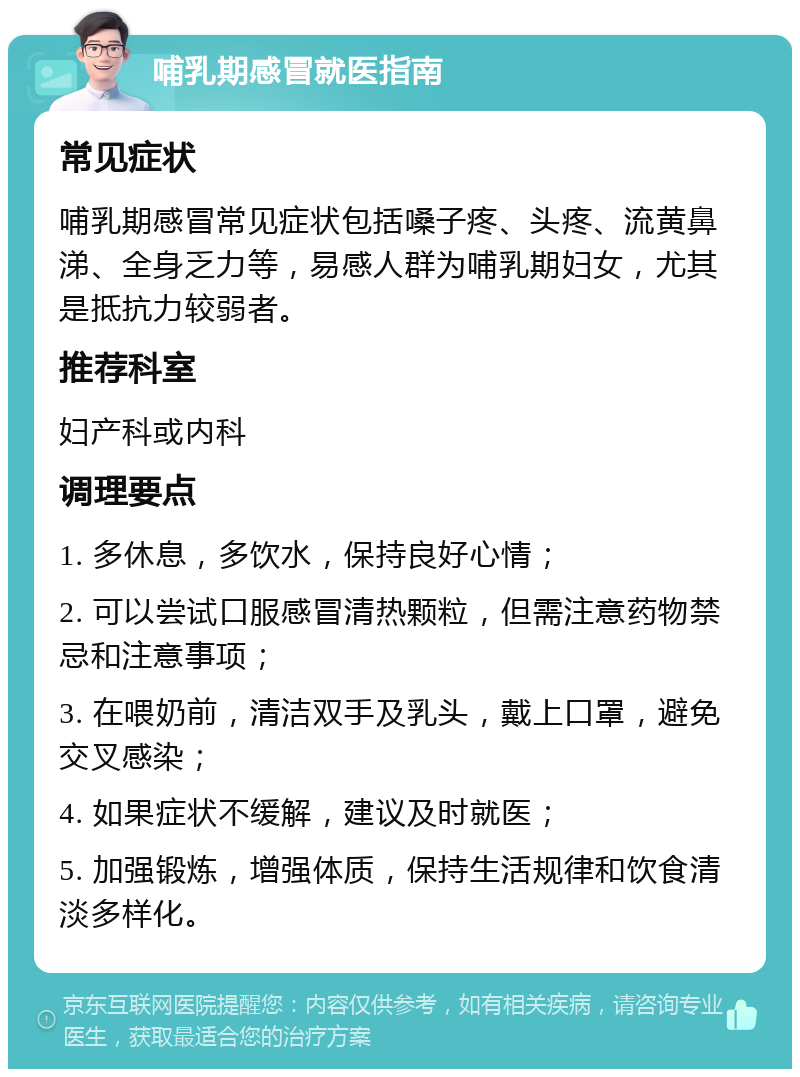 哺乳期感冒就医指南 常见症状 哺乳期感冒常见症状包括嗓子疼、头疼、流黄鼻涕、全身乏力等，易感人群为哺乳期妇女，尤其是抵抗力较弱者。 推荐科室 妇产科或内科 调理要点 1. 多休息，多饮水，保持良好心情； 2. 可以尝试口服感冒清热颗粒，但需注意药物禁忌和注意事项； 3. 在喂奶前，清洁双手及乳头，戴上口罩，避免交叉感染； 4. 如果症状不缓解，建议及时就医； 5. 加强锻炼，增强体质，保持生活规律和饮食清淡多样化。