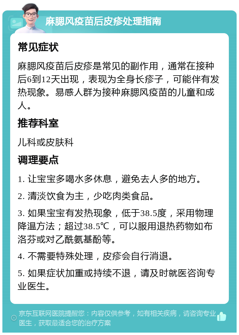 麻腮风疫苗后皮疹处理指南 常见症状 麻腮风疫苗后皮疹是常见的副作用，通常在接种后6到12天出现，表现为全身长疹子，可能伴有发热现象。易感人群为接种麻腮风疫苗的儿童和成人。 推荐科室 儿科或皮肤科 调理要点 1. 让宝宝多喝水多休息，避免去人多的地方。 2. 清淡饮食为主，少吃肉类食品。 3. 如果宝宝有发热现象，低于38.5度，采用物理降温方法；超过38.5℃，可以服用退热药物如布洛芬或对乙酰氨基酚等。 4. 不需要特殊处理，皮疹会自行消退。 5. 如果症状加重或持续不退，请及时就医咨询专业医生。