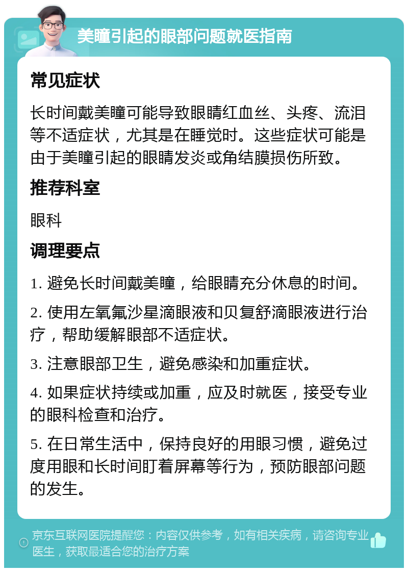 美瞳引起的眼部问题就医指南 常见症状 长时间戴美瞳可能导致眼睛红血丝、头疼、流泪等不适症状，尤其是在睡觉时。这些症状可能是由于美瞳引起的眼睛发炎或角结膜损伤所致。 推荐科室 眼科 调理要点 1. 避免长时间戴美瞳，给眼睛充分休息的时间。 2. 使用左氧氟沙星滴眼液和贝复舒滴眼液进行治疗，帮助缓解眼部不适症状。 3. 注意眼部卫生，避免感染和加重症状。 4. 如果症状持续或加重，应及时就医，接受专业的眼科检查和治疗。 5. 在日常生活中，保持良好的用眼习惯，避免过度用眼和长时间盯着屏幕等行为，预防眼部问题的发生。