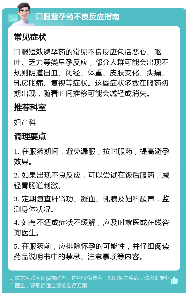 口服避孕药不良反应指南 常见症状 口服短效避孕药的常见不良反应包括恶心、呕吐、乏力等类早孕反应，部分人群可能会出现不规则阴道出血、闭经、体重、皮肤变化、头痛、乳房胀痛、复视等症状。这些症状多数在服药初期出现，随着时间推移可能会减轻或消失。 推荐科室 妇产科 调理要点 1. 在服药期间，避免漏服，按时服药，提高避孕效果。 2. 如果出现不良反应，可以尝试在饭后服药，减轻胃肠道刺激。 3. 定期复查肝肾功、凝血、乳腺及妇科超声，监测身体状况。 4. 如有不适或症状不缓解，应及时就医或在线咨询医生。 5. 在服药前，应排除怀孕的可能性，并仔细阅读药品说明书中的禁忌、注意事项等内容。