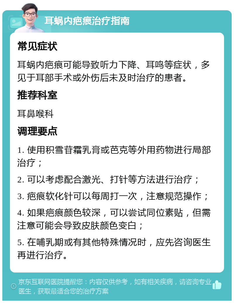 耳蜗内疤痕治疗指南 常见症状 耳蜗内疤痕可能导致听力下降、耳鸣等症状，多见于耳部手术或外伤后未及时治疗的患者。 推荐科室 耳鼻喉科 调理要点 1. 使用积雪苷霜乳膏或芭克等外用药物进行局部治疗； 2. 可以考虑配合激光、打针等方法进行治疗； 3. 疤痕软化针可以每周打一次，注意规范操作； 4. 如果疤痕颜色较深，可以尝试同位素贴，但需注意可能会导致皮肤颜色变白； 5. 在哺乳期或有其他特殊情况时，应先咨询医生再进行治疗。