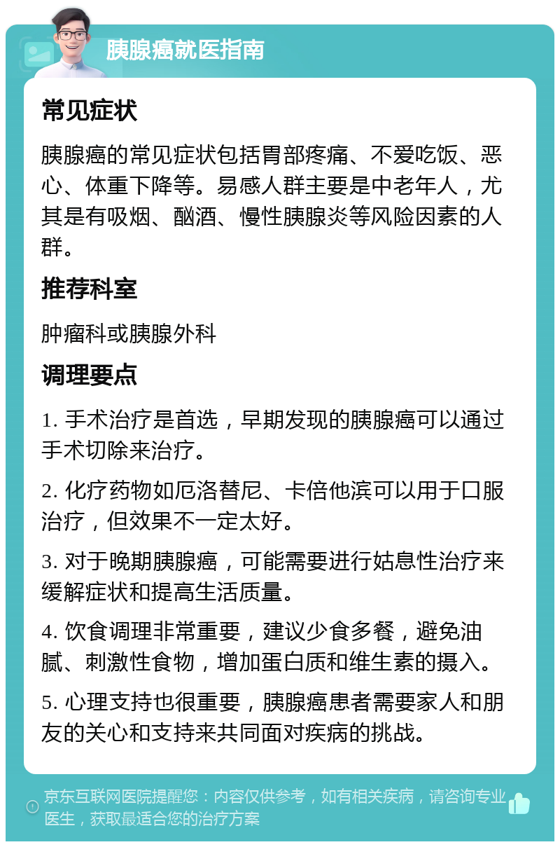 胰腺癌就医指南 常见症状 胰腺癌的常见症状包括胃部疼痛、不爱吃饭、恶心、体重下降等。易感人群主要是中老年人，尤其是有吸烟、酗酒、慢性胰腺炎等风险因素的人群。 推荐科室 肿瘤科或胰腺外科 调理要点 1. 手术治疗是首选，早期发现的胰腺癌可以通过手术切除来治疗。 2. 化疗药物如厄洛替尼、卡倍他滨可以用于口服治疗，但效果不一定太好。 3. 对于晚期胰腺癌，可能需要进行姑息性治疗来缓解症状和提高生活质量。 4. 饮食调理非常重要，建议少食多餐，避免油腻、刺激性食物，增加蛋白质和维生素的摄入。 5. 心理支持也很重要，胰腺癌患者需要家人和朋友的关心和支持来共同面对疾病的挑战。