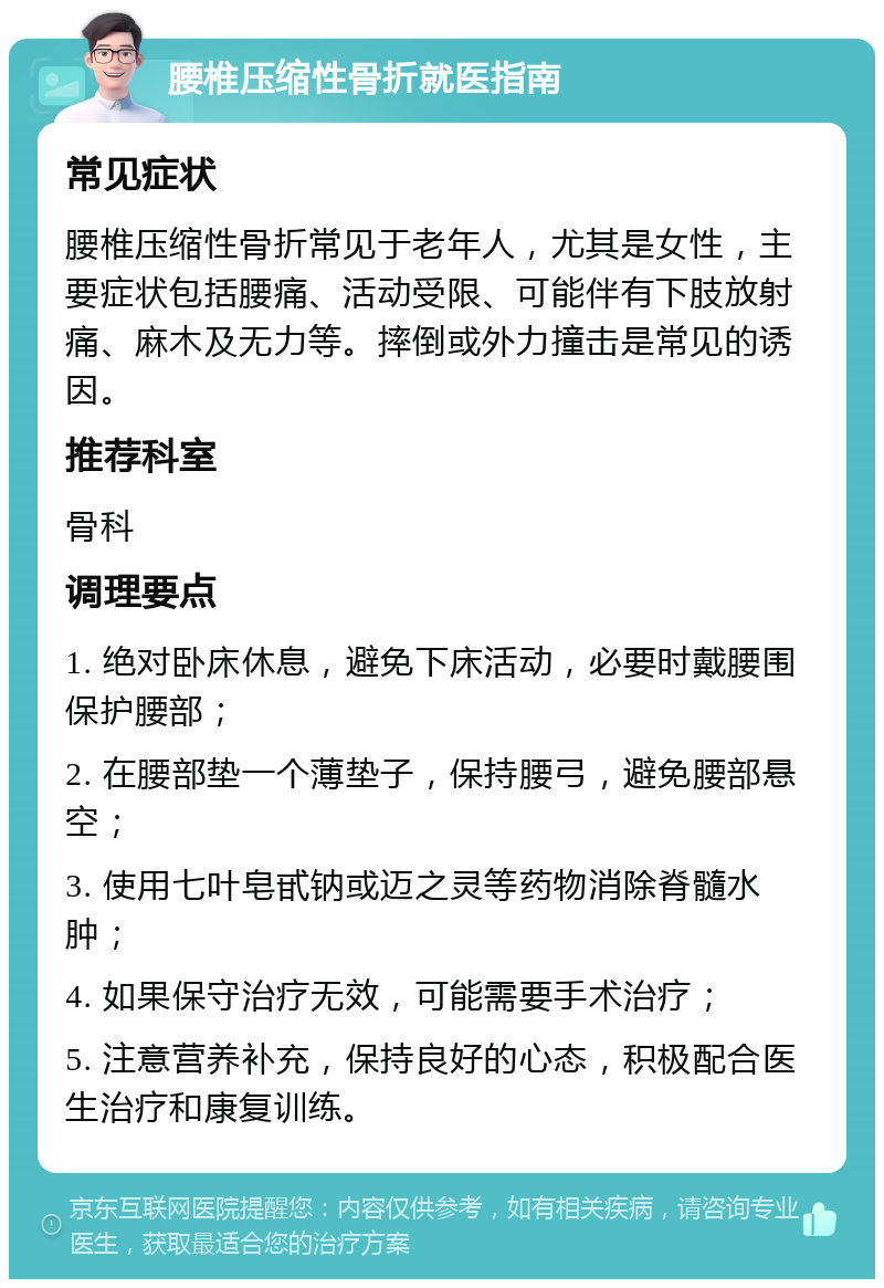 腰椎压缩性骨折就医指南 常见症状 腰椎压缩性骨折常见于老年人，尤其是女性，主要症状包括腰痛、活动受限、可能伴有下肢放射痛、麻木及无力等。摔倒或外力撞击是常见的诱因。 推荐科室 骨科 调理要点 1. 绝对卧床休息，避免下床活动，必要时戴腰围保护腰部； 2. 在腰部垫一个薄垫子，保持腰弓，避免腰部悬空； 3. 使用七叶皂甙钠或迈之灵等药物消除脊髓水肿； 4. 如果保守治疗无效，可能需要手术治疗； 5. 注意营养补充，保持良好的心态，积极配合医生治疗和康复训练。