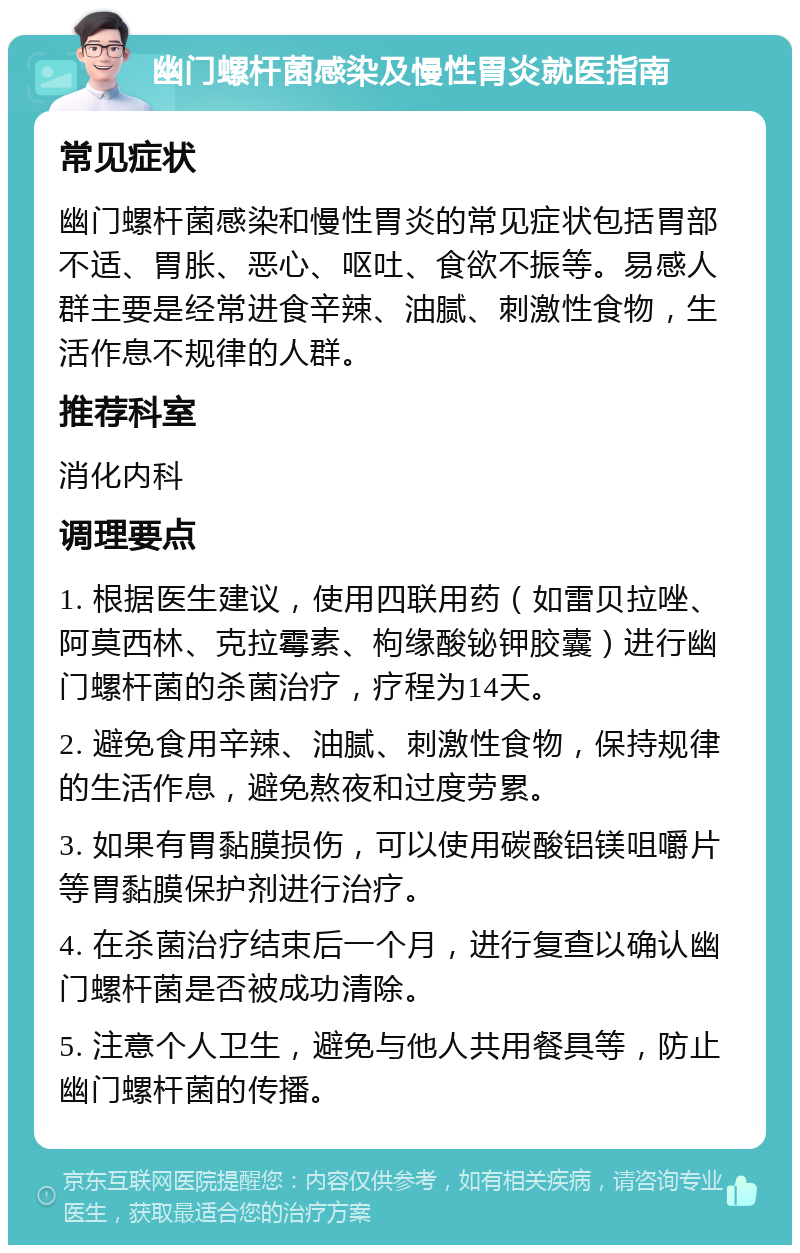 幽门螺杆菌感染及慢性胃炎就医指南 常见症状 幽门螺杆菌感染和慢性胃炎的常见症状包括胃部不适、胃胀、恶心、呕吐、食欲不振等。易感人群主要是经常进食辛辣、油腻、刺激性食物，生活作息不规律的人群。 推荐科室 消化内科 调理要点 1. 根据医生建议，使用四联用药（如雷贝拉唑、阿莫西林、克拉霉素、枸缘酸铋钾胶囊）进行幽门螺杆菌的杀菌治疗，疗程为14天。 2. 避免食用辛辣、油腻、刺激性食物，保持规律的生活作息，避免熬夜和过度劳累。 3. 如果有胃黏膜损伤，可以使用碳酸铝镁咀嚼片等胃黏膜保护剂进行治疗。 4. 在杀菌治疗结束后一个月，进行复查以确认幽门螺杆菌是否被成功清除。 5. 注意个人卫生，避免与他人共用餐具等，防止幽门螺杆菌的传播。