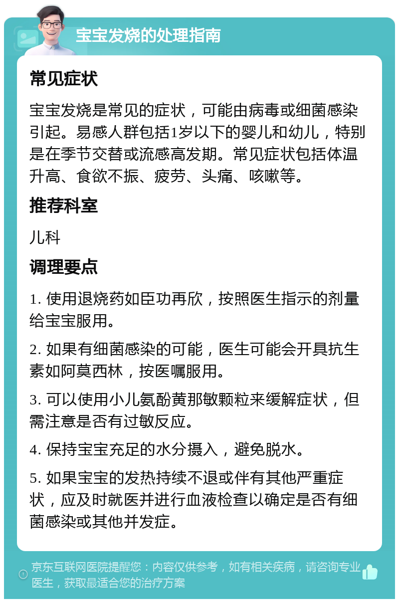 宝宝发烧的处理指南 常见症状 宝宝发烧是常见的症状，可能由病毒或细菌感染引起。易感人群包括1岁以下的婴儿和幼儿，特别是在季节交替或流感高发期。常见症状包括体温升高、食欲不振、疲劳、头痛、咳嗽等。 推荐科室 儿科 调理要点 1. 使用退烧药如臣功再欣，按照医生指示的剂量给宝宝服用。 2. 如果有细菌感染的可能，医生可能会开具抗生素如阿莫西林，按医嘱服用。 3. 可以使用小儿氨酚黄那敏颗粒来缓解症状，但需注意是否有过敏反应。 4. 保持宝宝充足的水分摄入，避免脱水。 5. 如果宝宝的发热持续不退或伴有其他严重症状，应及时就医并进行血液检查以确定是否有细菌感染或其他并发症。