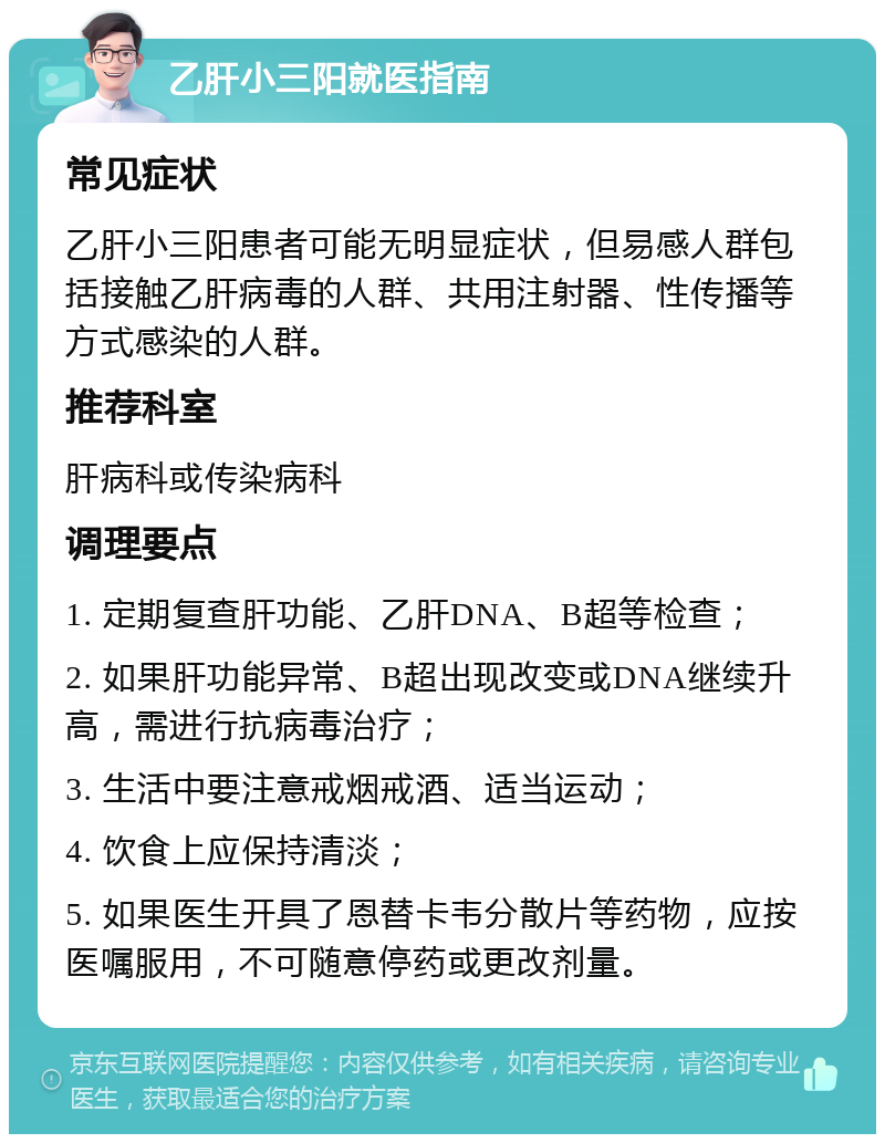 乙肝小三阳就医指南 常见症状 乙肝小三阳患者可能无明显症状，但易感人群包括接触乙肝病毒的人群、共用注射器、性传播等方式感染的人群。 推荐科室 肝病科或传染病科 调理要点 1. 定期复查肝功能、乙肝DNA、B超等检查； 2. 如果肝功能异常、B超出现改变或DNA继续升高，需进行抗病毒治疗； 3. 生活中要注意戒烟戒酒、适当运动； 4. 饮食上应保持清淡； 5. 如果医生开具了恩替卡韦分散片等药物，应按医嘱服用，不可随意停药或更改剂量。