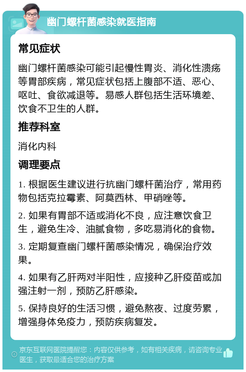 幽门螺杆菌感染就医指南 常见症状 幽门螺杆菌感染可能引起慢性胃炎、消化性溃疡等胃部疾病，常见症状包括上腹部不适、恶心、呕吐、食欲减退等。易感人群包括生活环境差、饮食不卫生的人群。 推荐科室 消化内科 调理要点 1. 根据医生建议进行抗幽门螺杆菌治疗，常用药物包括克拉霉素、阿莫西林、甲硝唑等。 2. 如果有胃部不适或消化不良，应注意饮食卫生，避免生冷、油腻食物，多吃易消化的食物。 3. 定期复查幽门螺杆菌感染情况，确保治疗效果。 4. 如果有乙肝两对半阳性，应接种乙肝疫苗或加强注射一剂，预防乙肝感染。 5. 保持良好的生活习惯，避免熬夜、过度劳累，增强身体免疫力，预防疾病复发。