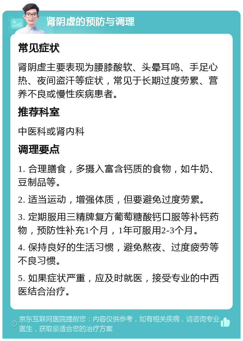 肾阴虚的预防与调理 常见症状 肾阴虚主要表现为腰膝酸软、头晕耳鸣、手足心热、夜间盗汗等症状，常见于长期过度劳累、营养不良或慢性疾病患者。 推荐科室 中医科或肾内科 调理要点 1. 合理膳食，多摄入富含钙质的食物，如牛奶、豆制品等。 2. 适当运动，增强体质，但要避免过度劳累。 3. 定期服用三精牌复方葡萄糖酸钙口服等补钙药物，预防性补充1个月，1年可服用2-3个月。 4. 保持良好的生活习惯，避免熬夜、过度疲劳等不良习惯。 5. 如果症状严重，应及时就医，接受专业的中西医结合治疗。