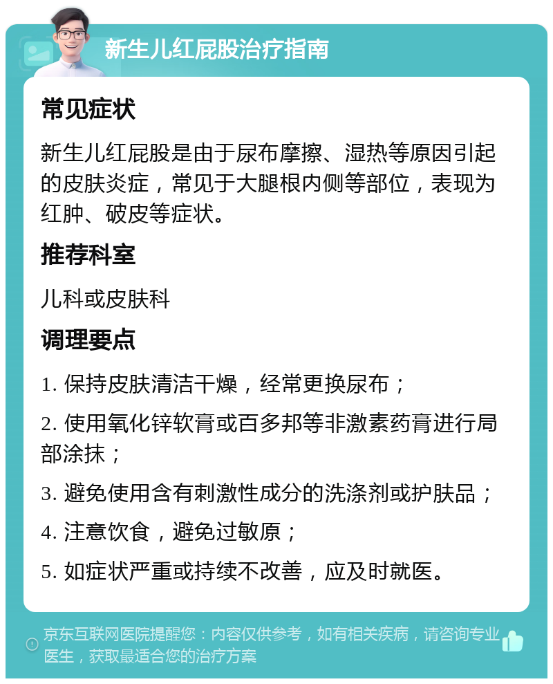 新生儿红屁股治疗指南 常见症状 新生儿红屁股是由于尿布摩擦、湿热等原因引起的皮肤炎症，常见于大腿根内侧等部位，表现为红肿、破皮等症状。 推荐科室 儿科或皮肤科 调理要点 1. 保持皮肤清洁干燥，经常更换尿布； 2. 使用氧化锌软膏或百多邦等非激素药膏进行局部涂抹； 3. 避免使用含有刺激性成分的洗涤剂或护肤品； 4. 注意饮食，避免过敏原； 5. 如症状严重或持续不改善，应及时就医。