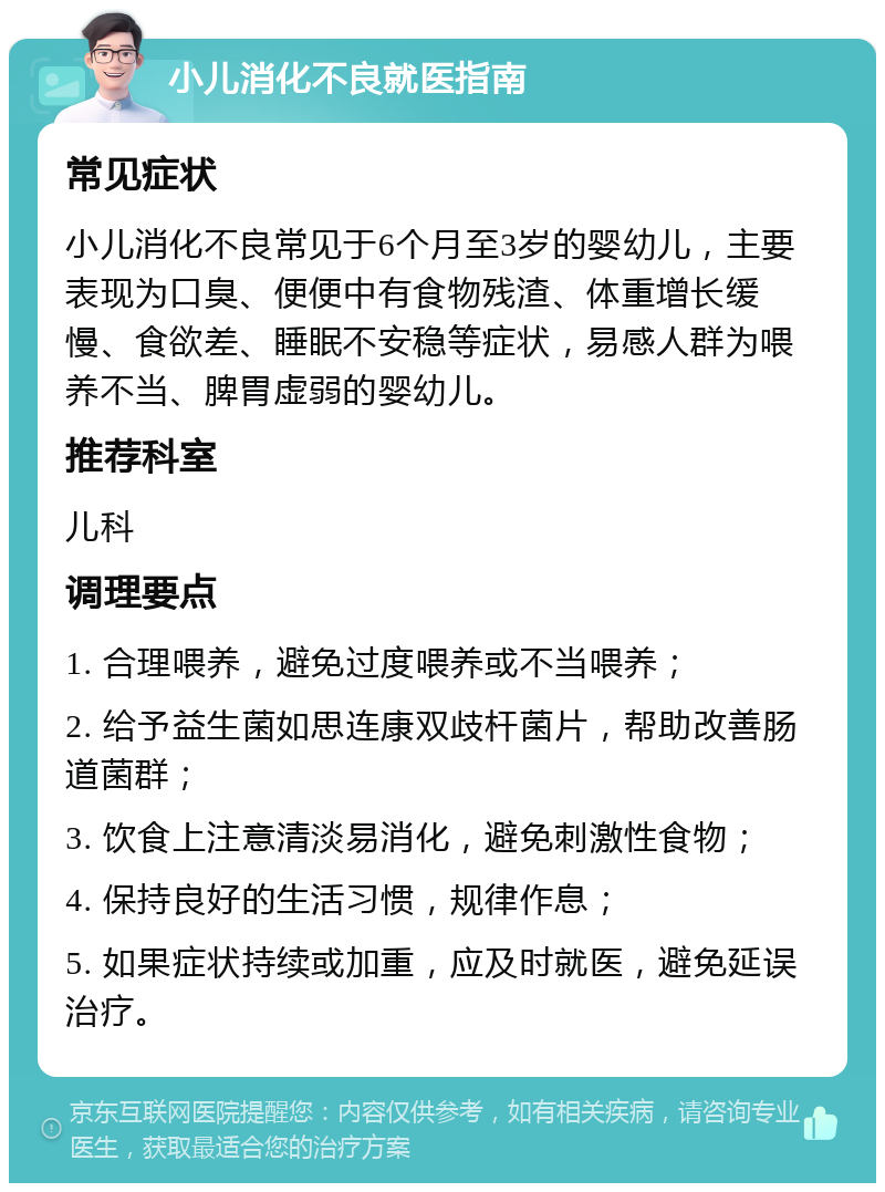 小儿消化不良就医指南 常见症状 小儿消化不良常见于6个月至3岁的婴幼儿，主要表现为口臭、便便中有食物残渣、体重增长缓慢、食欲差、睡眠不安稳等症状，易感人群为喂养不当、脾胃虚弱的婴幼儿。 推荐科室 儿科 调理要点 1. 合理喂养，避免过度喂养或不当喂养； 2. 给予益生菌如思连康双歧杆菌片，帮助改善肠道菌群； 3. 饮食上注意清淡易消化，避免刺激性食物； 4. 保持良好的生活习惯，规律作息； 5. 如果症状持续或加重，应及时就医，避免延误治疗。