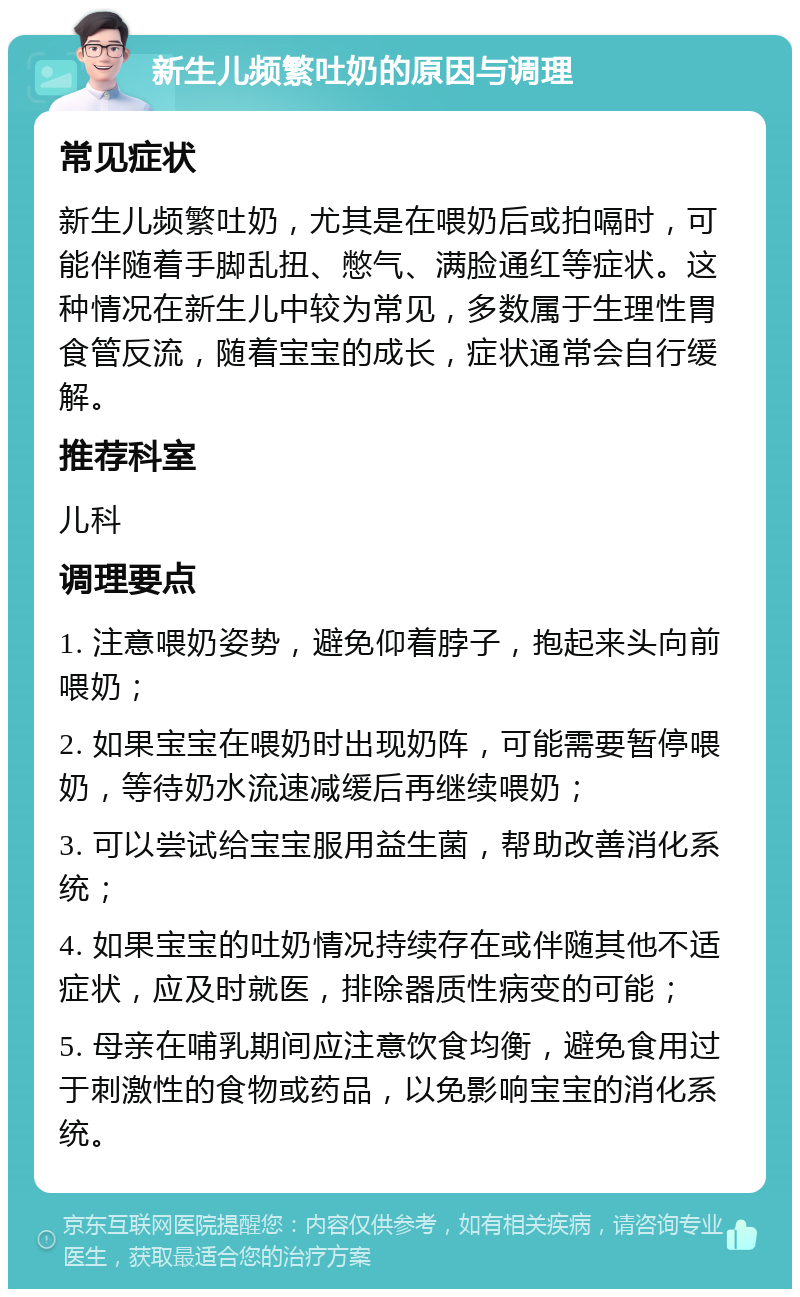 新生儿频繁吐奶的原因与调理 常见症状 新生儿频繁吐奶，尤其是在喂奶后或拍嗝时，可能伴随着手脚乱扭、憋气、满脸通红等症状。这种情况在新生儿中较为常见，多数属于生理性胃食管反流，随着宝宝的成长，症状通常会自行缓解。 推荐科室 儿科 调理要点 1. 注意喂奶姿势，避免仰着脖子，抱起来头向前喂奶； 2. 如果宝宝在喂奶时出现奶阵，可能需要暂停喂奶，等待奶水流速减缓后再继续喂奶； 3. 可以尝试给宝宝服用益生菌，帮助改善消化系统； 4. 如果宝宝的吐奶情况持续存在或伴随其他不适症状，应及时就医，排除器质性病变的可能； 5. 母亲在哺乳期间应注意饮食均衡，避免食用过于刺激性的食物或药品，以免影响宝宝的消化系统。