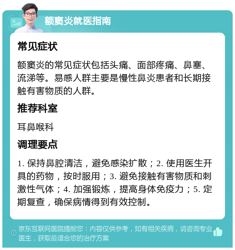 额窦炎就医指南 常见症状 额窦炎的常见症状包括头痛、面部疼痛、鼻塞、流涕等。易感人群主要是慢性鼻炎患者和长期接触有害物质的人群。 推荐科室 耳鼻喉科 调理要点 1. 保持鼻腔清洁，避免感染扩散；2. 使用医生开具的药物，按时服用；3. 避免接触有害物质和刺激性气体；4. 加强锻炼，提高身体免疫力；5. 定期复查，确保病情得到有效控制。