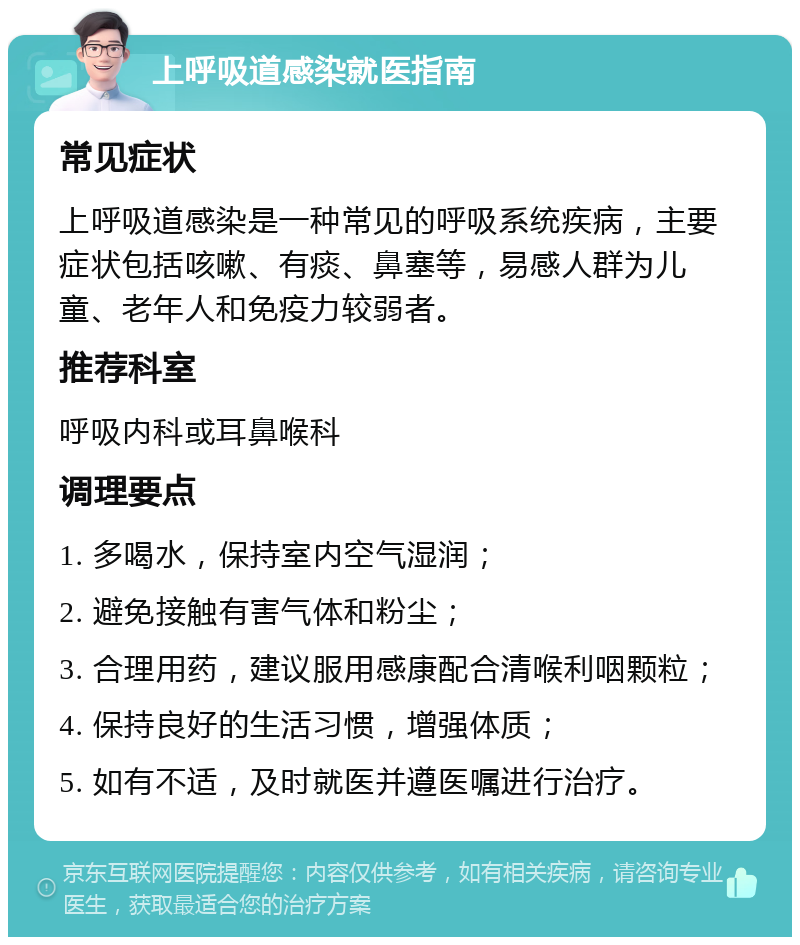 上呼吸道感染就医指南 常见症状 上呼吸道感染是一种常见的呼吸系统疾病，主要症状包括咳嗽、有痰、鼻塞等，易感人群为儿童、老年人和免疫力较弱者。 推荐科室 呼吸内科或耳鼻喉科 调理要点 1. 多喝水，保持室内空气湿润； 2. 避免接触有害气体和粉尘； 3. 合理用药，建议服用感康配合清喉利咽颗粒； 4. 保持良好的生活习惯，增强体质； 5. 如有不适，及时就医并遵医嘱进行治疗。