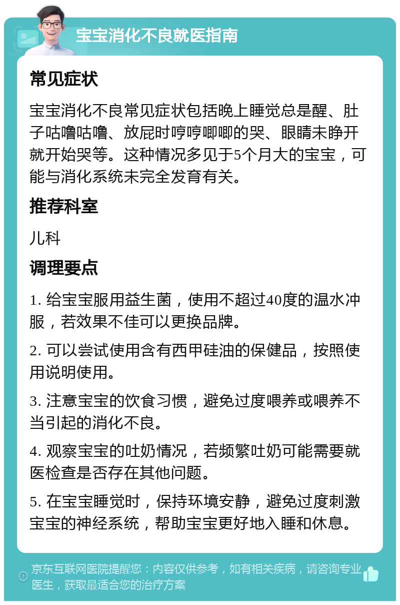 宝宝消化不良就医指南 常见症状 宝宝消化不良常见症状包括晚上睡觉总是醒、肚子咕噜咕噜、放屁时哼哼唧唧的哭、眼睛未睁开就开始哭等。这种情况多见于5个月大的宝宝，可能与消化系统未完全发育有关。 推荐科室 儿科 调理要点 1. 给宝宝服用益生菌，使用不超过40度的温水冲服，若效果不佳可以更换品牌。 2. 可以尝试使用含有西甲硅油的保健品，按照使用说明使用。 3. 注意宝宝的饮食习惯，避免过度喂养或喂养不当引起的消化不良。 4. 观察宝宝的吐奶情况，若频繁吐奶可能需要就医检查是否存在其他问题。 5. 在宝宝睡觉时，保持环境安静，避免过度刺激宝宝的神经系统，帮助宝宝更好地入睡和休息。