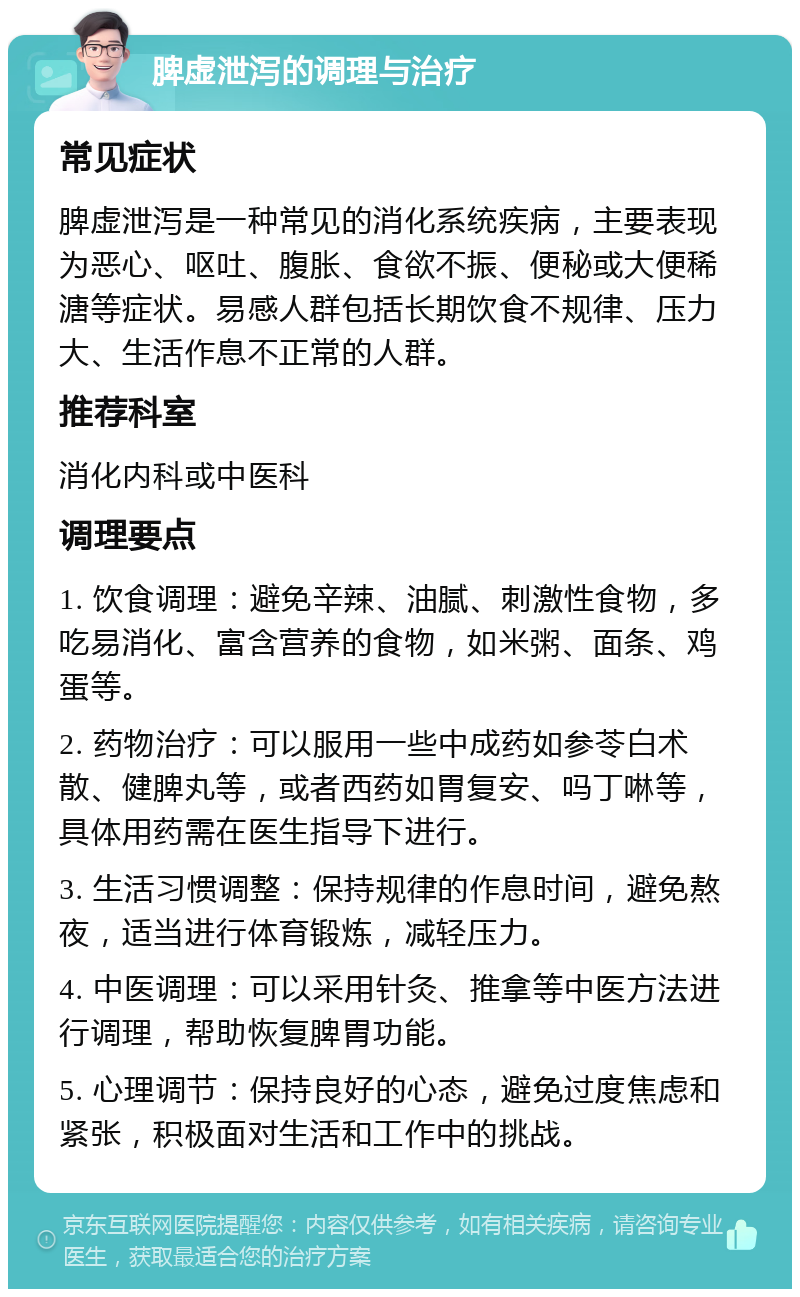 脾虚泄泻的调理与治疗 常见症状 脾虚泄泻是一种常见的消化系统疾病，主要表现为恶心、呕吐、腹胀、食欲不振、便秘或大便稀溏等症状。易感人群包括长期饮食不规律、压力大、生活作息不正常的人群。 推荐科室 消化内科或中医科 调理要点 1. 饮食调理：避免辛辣、油腻、刺激性食物，多吃易消化、富含营养的食物，如米粥、面条、鸡蛋等。 2. 药物治疗：可以服用一些中成药如参苓白术散、健脾丸等，或者西药如胃复安、吗丁啉等，具体用药需在医生指导下进行。 3. 生活习惯调整：保持规律的作息时间，避免熬夜，适当进行体育锻炼，减轻压力。 4. 中医调理：可以采用针灸、推拿等中医方法进行调理，帮助恢复脾胃功能。 5. 心理调节：保持良好的心态，避免过度焦虑和紧张，积极面对生活和工作中的挑战。