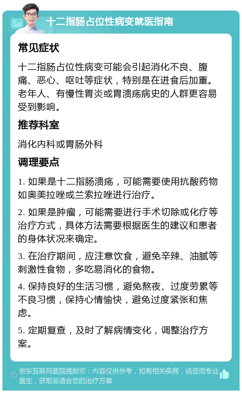 十二指肠占位性病变就医指南 常见症状 十二指肠占位性病变可能会引起消化不良、腹痛、恶心、呕吐等症状，特别是在进食后加重。老年人、有慢性胃炎或胃溃疡病史的人群更容易受到影响。 推荐科室 消化内科或胃肠外科 调理要点 1. 如果是十二指肠溃疡，可能需要使用抗酸药物如奥美拉唑或兰索拉唑进行治疗。 2. 如果是肿瘤，可能需要进行手术切除或化疗等治疗方式，具体方法需要根据医生的建议和患者的身体状况来确定。 3. 在治疗期间，应注意饮食，避免辛辣、油腻等刺激性食物，多吃易消化的食物。 4. 保持良好的生活习惯，避免熬夜、过度劳累等不良习惯，保持心情愉快，避免过度紧张和焦虑。 5. 定期复查，及时了解病情变化，调整治疗方案。