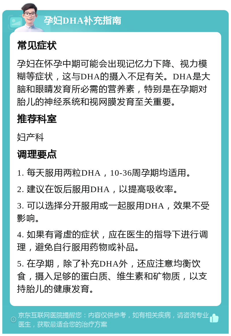 孕妇DHA补充指南 常见症状 孕妇在怀孕中期可能会出现记忆力下降、视力模糊等症状，这与DHA的摄入不足有关。DHA是大脑和眼睛发育所必需的营养素，特别是在孕期对胎儿的神经系统和视网膜发育至关重要。 推荐科室 妇产科 调理要点 1. 每天服用两粒DHA，10-36周孕期均适用。 2. 建议在饭后服用DHA，以提高吸收率。 3. 可以选择分开服用或一起服用DHA，效果不受影响。 4. 如果有肾虚的症状，应在医生的指导下进行调理，避免自行服用药物或补品。 5. 在孕期，除了补充DHA外，还应注意均衡饮食，摄入足够的蛋白质、维生素和矿物质，以支持胎儿的健康发育。