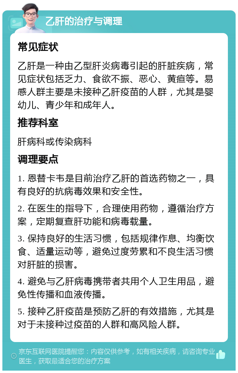 乙肝的治疗与调理 常见症状 乙肝是一种由乙型肝炎病毒引起的肝脏疾病，常见症状包括乏力、食欲不振、恶心、黄疸等。易感人群主要是未接种乙肝疫苗的人群，尤其是婴幼儿、青少年和成年人。 推荐科室 肝病科或传染病科 调理要点 1. 恩替卡韦是目前治疗乙肝的首选药物之一，具有良好的抗病毒效果和安全性。 2. 在医生的指导下，合理使用药物，遵循治疗方案，定期复查肝功能和病毒载量。 3. 保持良好的生活习惯，包括规律作息、均衡饮食、适量运动等，避免过度劳累和不良生活习惯对肝脏的损害。 4. 避免与乙肝病毒携带者共用个人卫生用品，避免性传播和血液传播。 5. 接种乙肝疫苗是预防乙肝的有效措施，尤其是对于未接种过疫苗的人群和高风险人群。