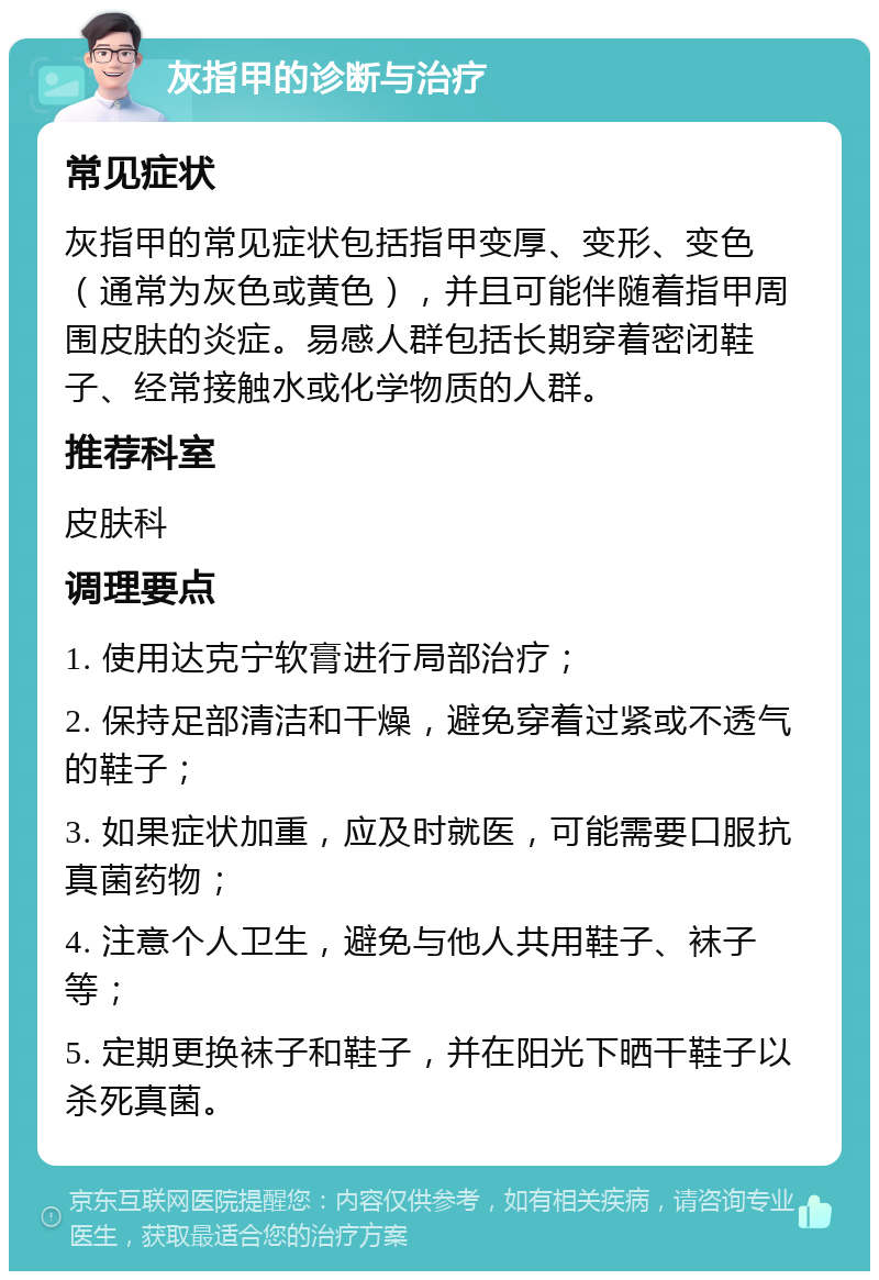 灰指甲的诊断与治疗 常见症状 灰指甲的常见症状包括指甲变厚、变形、变色（通常为灰色或黄色），并且可能伴随着指甲周围皮肤的炎症。易感人群包括长期穿着密闭鞋子、经常接触水或化学物质的人群。 推荐科室 皮肤科 调理要点 1. 使用达克宁软膏进行局部治疗； 2. 保持足部清洁和干燥，避免穿着过紧或不透气的鞋子； 3. 如果症状加重，应及时就医，可能需要口服抗真菌药物； 4. 注意个人卫生，避免与他人共用鞋子、袜子等； 5. 定期更换袜子和鞋子，并在阳光下晒干鞋子以杀死真菌。