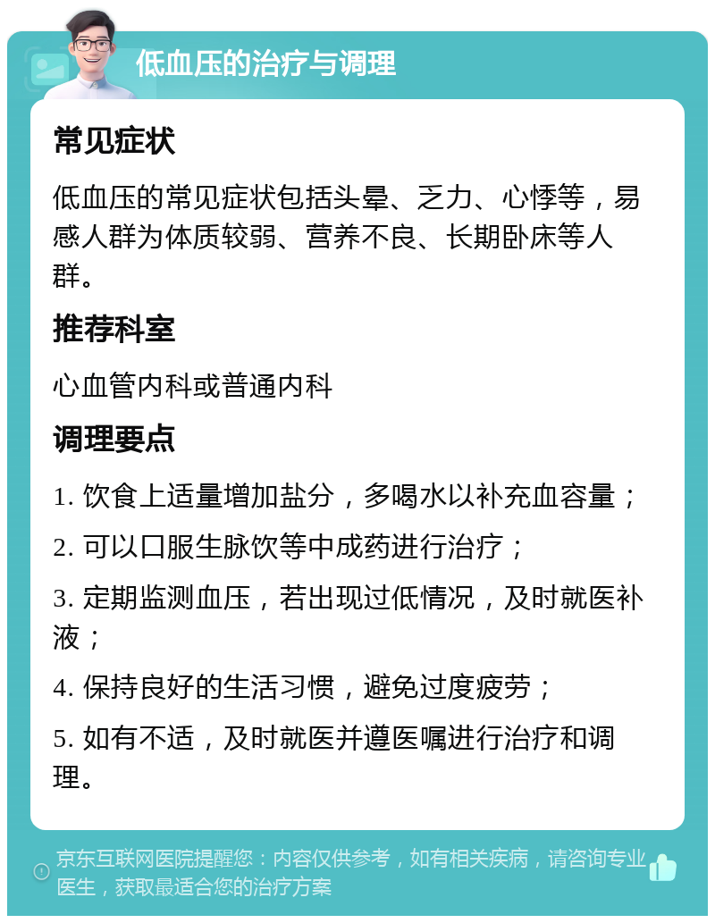 低血压的治疗与调理 常见症状 低血压的常见症状包括头晕、乏力、心悸等，易感人群为体质较弱、营养不良、长期卧床等人群。 推荐科室 心血管内科或普通内科 调理要点 1. 饮食上适量增加盐分，多喝水以补充血容量； 2. 可以口服生脉饮等中成药进行治疗； 3. 定期监测血压，若出现过低情况，及时就医补液； 4. 保持良好的生活习惯，避免过度疲劳； 5. 如有不适，及时就医并遵医嘱进行治疗和调理。