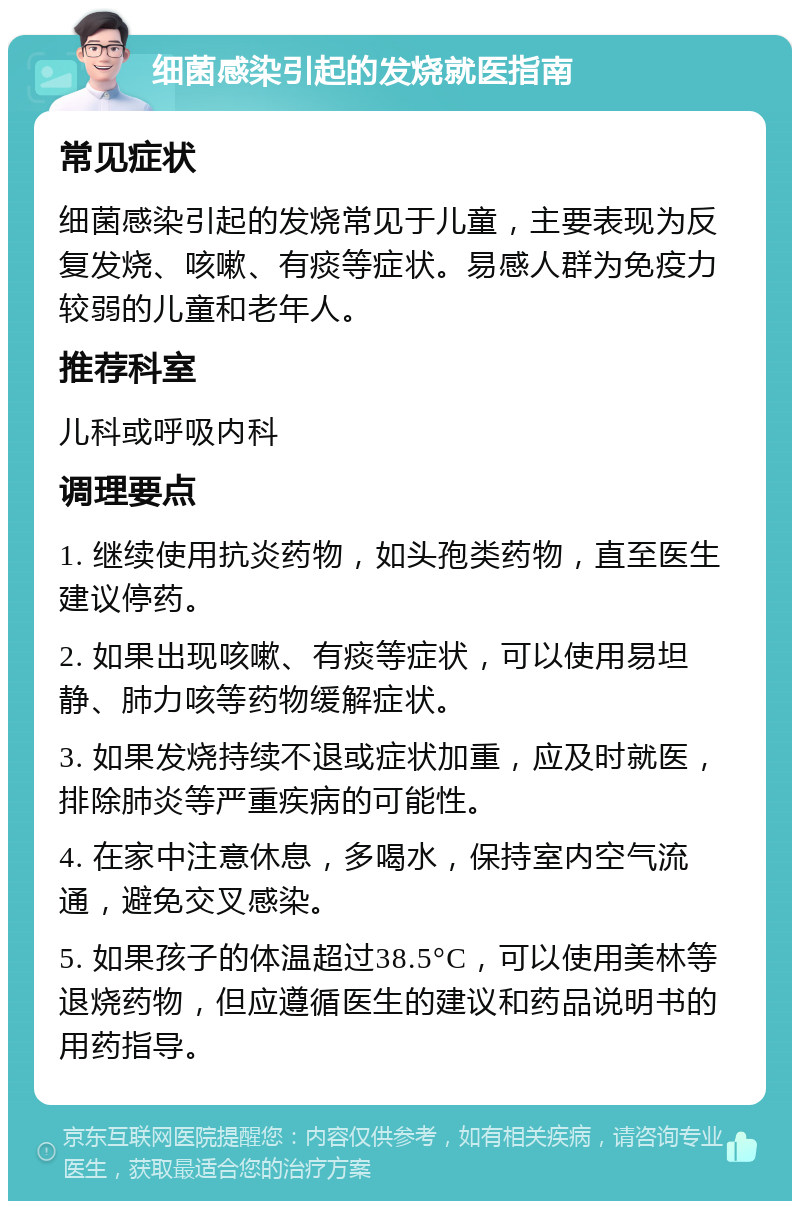 细菌感染引起的发烧就医指南 常见症状 细菌感染引起的发烧常见于儿童，主要表现为反复发烧、咳嗽、有痰等症状。易感人群为免疫力较弱的儿童和老年人。 推荐科室 儿科或呼吸内科 调理要点 1. 继续使用抗炎药物，如头孢类药物，直至医生建议停药。 2. 如果出现咳嗽、有痰等症状，可以使用易坦静、肺力咳等药物缓解症状。 3. 如果发烧持续不退或症状加重，应及时就医，排除肺炎等严重疾病的可能性。 4. 在家中注意休息，多喝水，保持室内空气流通，避免交叉感染。 5. 如果孩子的体温超过38.5°C，可以使用美林等退烧药物，但应遵循医生的建议和药品说明书的用药指导。