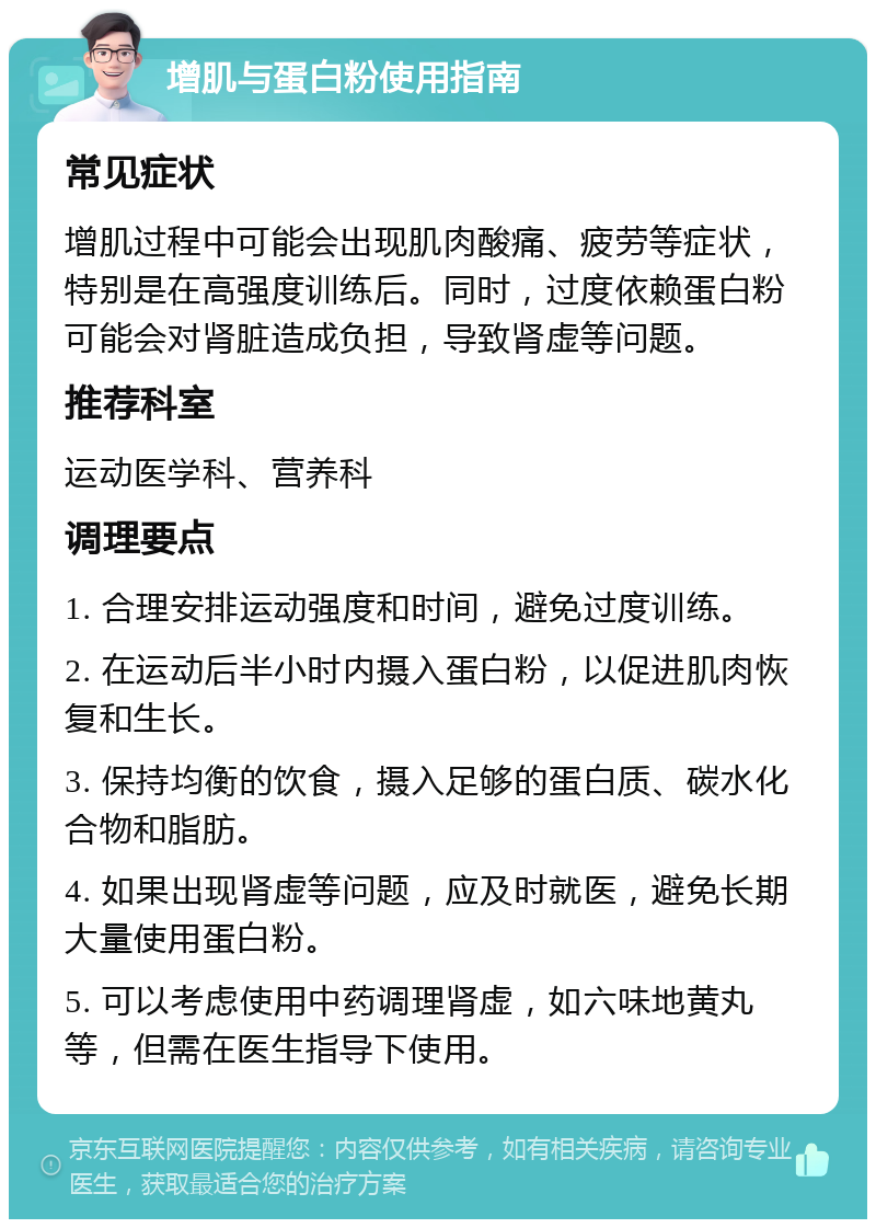 增肌与蛋白粉使用指南 常见症状 增肌过程中可能会出现肌肉酸痛、疲劳等症状，特别是在高强度训练后。同时，过度依赖蛋白粉可能会对肾脏造成负担，导致肾虚等问题。 推荐科室 运动医学科、营养科 调理要点 1. 合理安排运动强度和时间，避免过度训练。 2. 在运动后半小时内摄入蛋白粉，以促进肌肉恢复和生长。 3. 保持均衡的饮食，摄入足够的蛋白质、碳水化合物和脂肪。 4. 如果出现肾虚等问题，应及时就医，避免长期大量使用蛋白粉。 5. 可以考虑使用中药调理肾虚，如六味地黄丸等，但需在医生指导下使用。