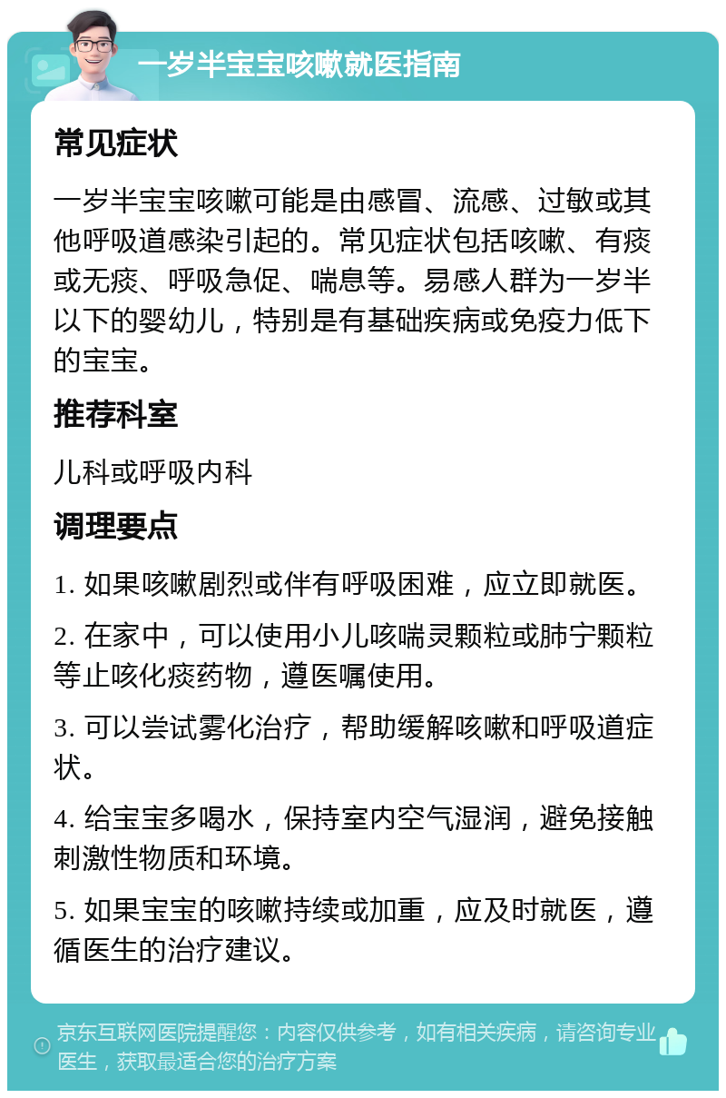 一岁半宝宝咳嗽就医指南 常见症状 一岁半宝宝咳嗽可能是由感冒、流感、过敏或其他呼吸道感染引起的。常见症状包括咳嗽、有痰或无痰、呼吸急促、喘息等。易感人群为一岁半以下的婴幼儿，特别是有基础疾病或免疫力低下的宝宝。 推荐科室 儿科或呼吸内科 调理要点 1. 如果咳嗽剧烈或伴有呼吸困难，应立即就医。 2. 在家中，可以使用小儿咳喘灵颗粒或肺宁颗粒等止咳化痰药物，遵医嘱使用。 3. 可以尝试雾化治疗，帮助缓解咳嗽和呼吸道症状。 4. 给宝宝多喝水，保持室内空气湿润，避免接触刺激性物质和环境。 5. 如果宝宝的咳嗽持续或加重，应及时就医，遵循医生的治疗建议。