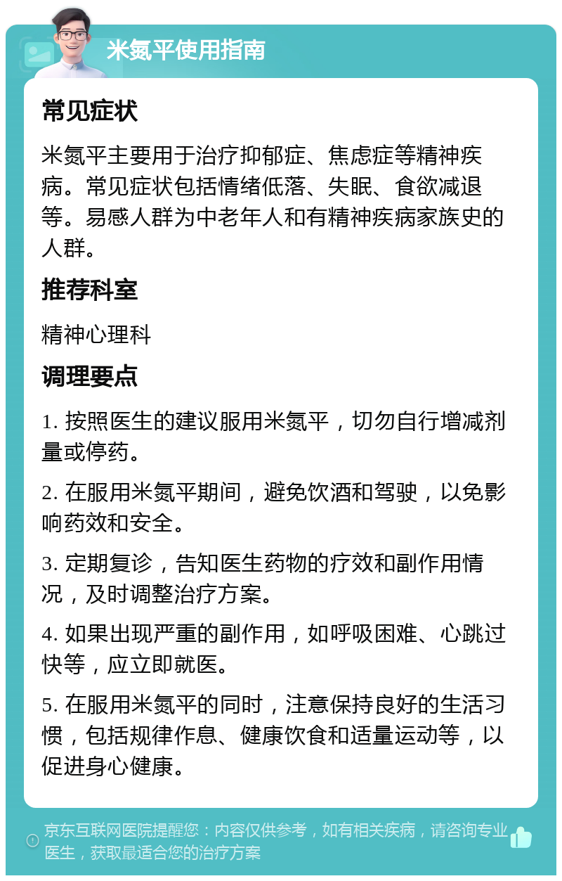 米氮平使用指南 常见症状 米氮平主要用于治疗抑郁症、焦虑症等精神疾病。常见症状包括情绪低落、失眠、食欲减退等。易感人群为中老年人和有精神疾病家族史的人群。 推荐科室 精神心理科 调理要点 1. 按照医生的建议服用米氮平，切勿自行增减剂量或停药。 2. 在服用米氮平期间，避免饮酒和驾驶，以免影响药效和安全。 3. 定期复诊，告知医生药物的疗效和副作用情况，及时调整治疗方案。 4. 如果出现严重的副作用，如呼吸困难、心跳过快等，应立即就医。 5. 在服用米氮平的同时，注意保持良好的生活习惯，包括规律作息、健康饮食和适量运动等，以促进身心健康。