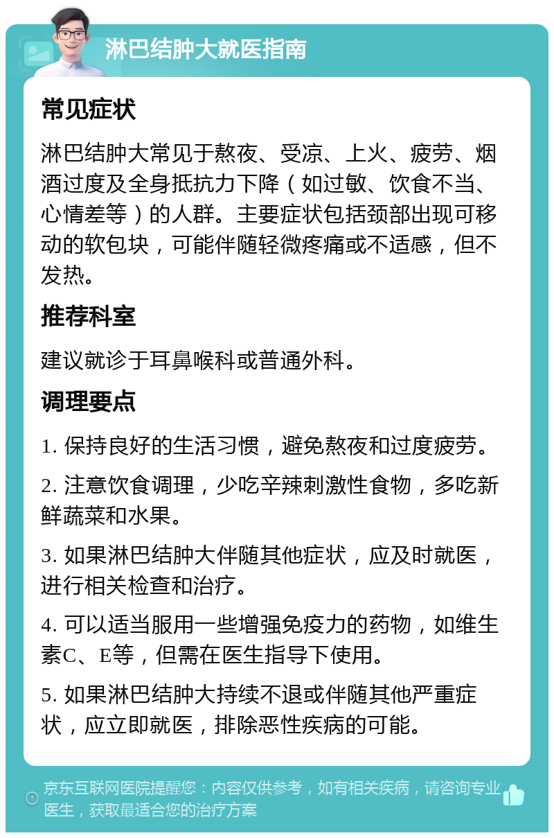 淋巴结肿大就医指南 常见症状 淋巴结肿大常见于熬夜、受凉、上火、疲劳、烟酒过度及全身抵抗力下降（如过敏、饮食不当、心情差等）的人群。主要症状包括颈部出现可移动的软包块，可能伴随轻微疼痛或不适感，但不发热。 推荐科室 建议就诊于耳鼻喉科或普通外科。 调理要点 1. 保持良好的生活习惯，避免熬夜和过度疲劳。 2. 注意饮食调理，少吃辛辣刺激性食物，多吃新鲜蔬菜和水果。 3. 如果淋巴结肿大伴随其他症状，应及时就医，进行相关检查和治疗。 4. 可以适当服用一些增强免疫力的药物，如维生素C、E等，但需在医生指导下使用。 5. 如果淋巴结肿大持续不退或伴随其他严重症状，应立即就医，排除恶性疾病的可能。