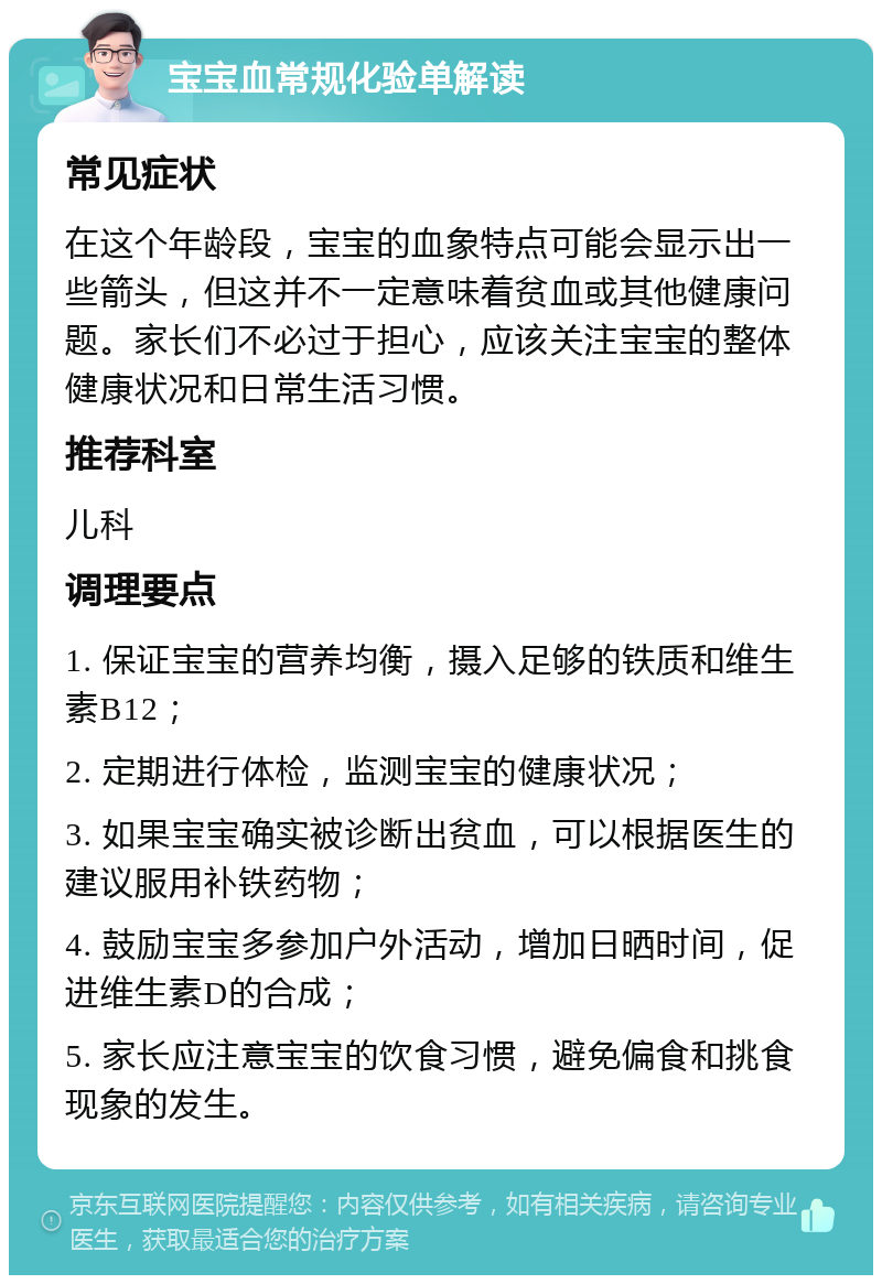 宝宝血常规化验单解读 常见症状 在这个年龄段，宝宝的血象特点可能会显示出一些箭头，但这并不一定意味着贫血或其他健康问题。家长们不必过于担心，应该关注宝宝的整体健康状况和日常生活习惯。 推荐科室 儿科 调理要点 1. 保证宝宝的营养均衡，摄入足够的铁质和维生素B12； 2. 定期进行体检，监测宝宝的健康状况； 3. 如果宝宝确实被诊断出贫血，可以根据医生的建议服用补铁药物； 4. 鼓励宝宝多参加户外活动，增加日晒时间，促进维生素D的合成； 5. 家长应注意宝宝的饮食习惯，避免偏食和挑食现象的发生。