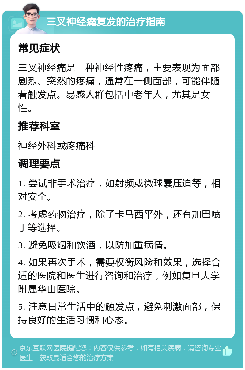 三叉神经痛复发的治疗指南 常见症状 三叉神经痛是一种神经性疼痛，主要表现为面部剧烈、突然的疼痛，通常在一侧面部，可能伴随着触发点。易感人群包括中老年人，尤其是女性。 推荐科室 神经外科或疼痛科 调理要点 1. 尝试非手术治疗，如射频或微球囊压迫等，相对安全。 2. 考虑药物治疗，除了卡马西平外，还有加巴喷丁等选择。 3. 避免吸烟和饮酒，以防加重病情。 4. 如果再次手术，需要权衡风险和效果，选择合适的医院和医生进行咨询和治疗，例如复旦大学附属华山医院。 5. 注意日常生活中的触发点，避免刺激面部，保持良好的生活习惯和心态。