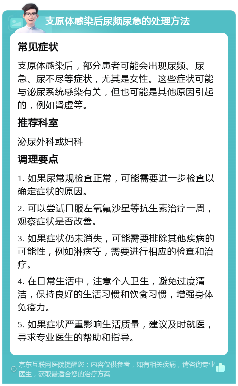 支原体感染后尿频尿急的处理方法 常见症状 支原体感染后，部分患者可能会出现尿频、尿急、尿不尽等症状，尤其是女性。这些症状可能与泌尿系统感染有关，但也可能是其他原因引起的，例如肾虚等。 推荐科室 泌尿外科或妇科 调理要点 1. 如果尿常规检查正常，可能需要进一步检查以确定症状的原因。 2. 可以尝试口服左氧氟沙星等抗生素治疗一周，观察症状是否改善。 3. 如果症状仍未消失，可能需要排除其他疾病的可能性，例如淋病等，需要进行相应的检查和治疗。 4. 在日常生活中，注意个人卫生，避免过度清洁，保持良好的生活习惯和饮食习惯，增强身体免疫力。 5. 如果症状严重影响生活质量，建议及时就医，寻求专业医生的帮助和指导。