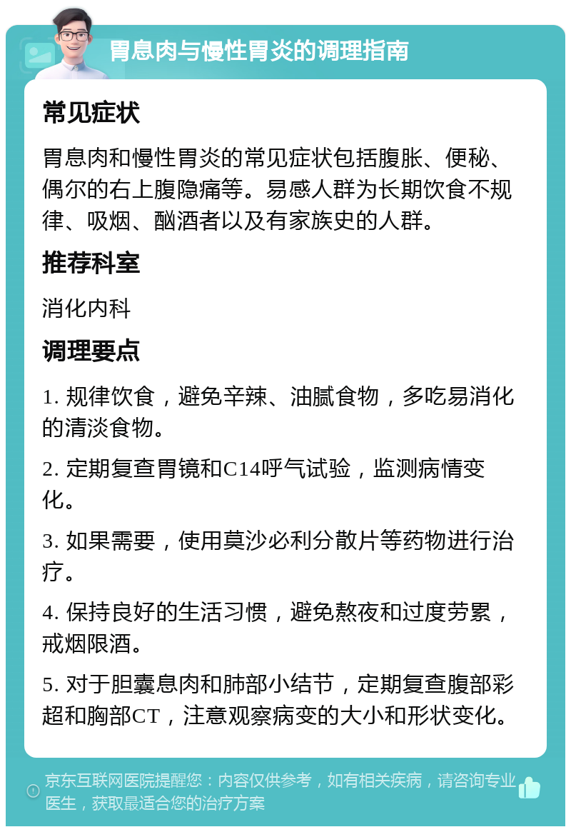 胃息肉与慢性胃炎的调理指南 常见症状 胃息肉和慢性胃炎的常见症状包括腹胀、便秘、偶尔的右上腹隐痛等。易感人群为长期饮食不规律、吸烟、酗酒者以及有家族史的人群。 推荐科室 消化内科 调理要点 1. 规律饮食，避免辛辣、油腻食物，多吃易消化的清淡食物。 2. 定期复查胃镜和C14呼气试验，监测病情变化。 3. 如果需要，使用莫沙必利分散片等药物进行治疗。 4. 保持良好的生活习惯，避免熬夜和过度劳累，戒烟限酒。 5. 对于胆囊息肉和肺部小结节，定期复查腹部彩超和胸部CT，注意观察病变的大小和形状变化。