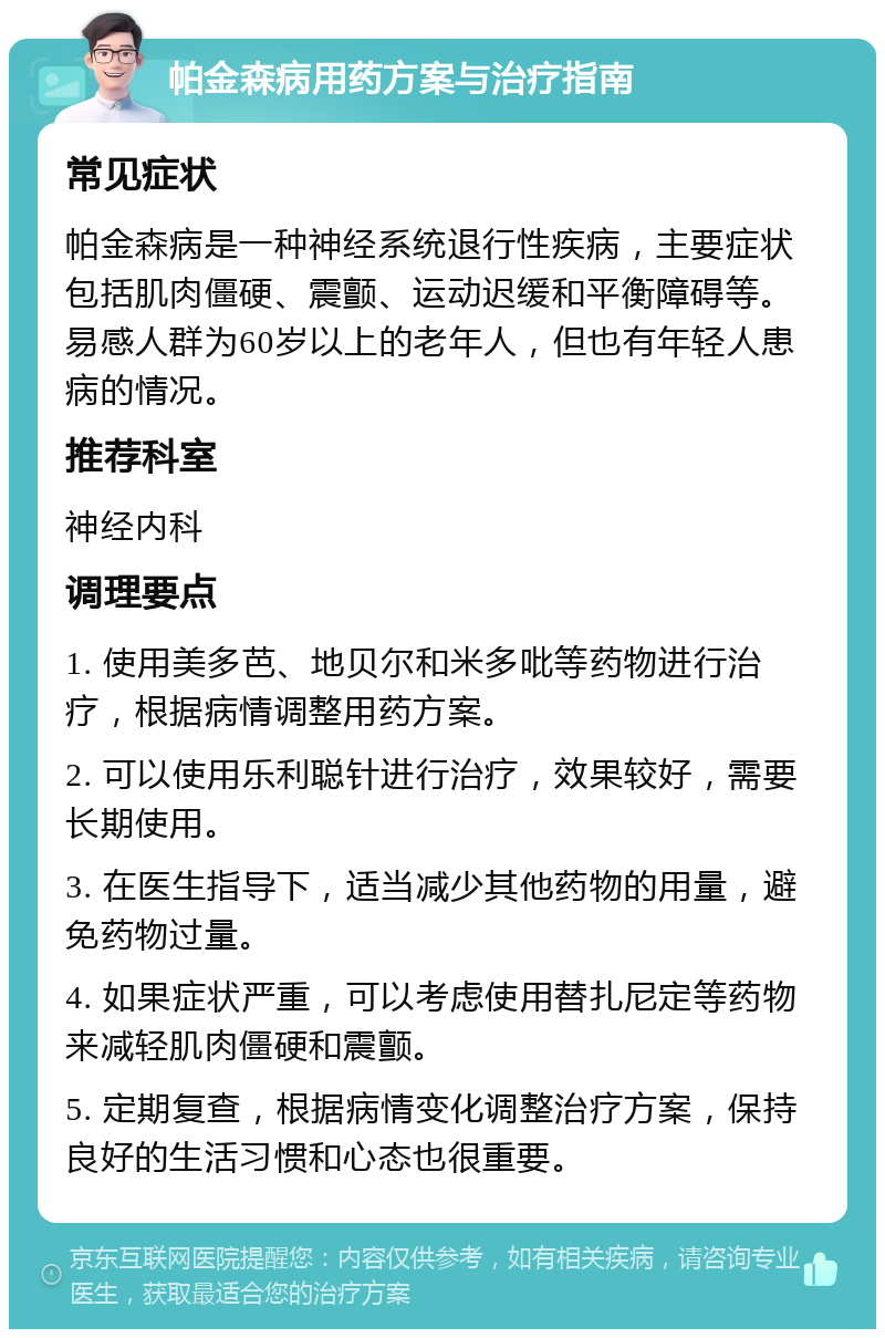 帕金森病用药方案与治疗指南 常见症状 帕金森病是一种神经系统退行性疾病，主要症状包括肌肉僵硬、震颤、运动迟缓和平衡障碍等。易感人群为60岁以上的老年人，但也有年轻人患病的情况。 推荐科室 神经内科 调理要点 1. 使用美多芭、地贝尔和米多吡等药物进行治疗，根据病情调整用药方案。 2. 可以使用乐利聪针进行治疗，效果较好，需要长期使用。 3. 在医生指导下，适当减少其他药物的用量，避免药物过量。 4. 如果症状严重，可以考虑使用替扎尼定等药物来减轻肌肉僵硬和震颤。 5. 定期复查，根据病情变化调整治疗方案，保持良好的生活习惯和心态也很重要。