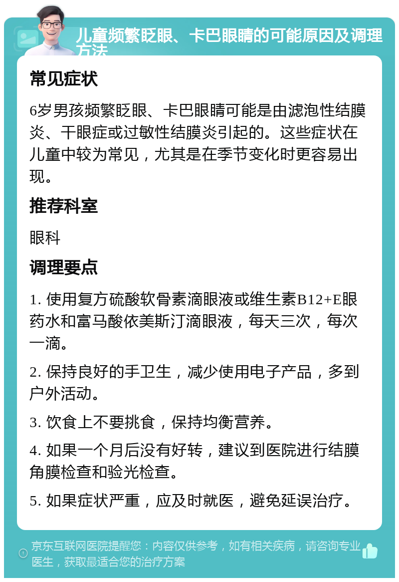 儿童频繁眨眼、卡巴眼睛的可能原因及调理方法 常见症状 6岁男孩频繁眨眼、卡巴眼睛可能是由滤泡性结膜炎、干眼症或过敏性结膜炎引起的。这些症状在儿童中较为常见，尤其是在季节变化时更容易出现。 推荐科室 眼科 调理要点 1. 使用复方硫酸软骨素滴眼液或维生素B12+E眼药水和富马酸依美斯汀滴眼液，每天三次，每次一滴。 2. 保持良好的手卫生，减少使用电子产品，多到户外活动。 3. 饮食上不要挑食，保持均衡营养。 4. 如果一个月后没有好转，建议到医院进行结膜角膜检查和验光检查。 5. 如果症状严重，应及时就医，避免延误治疗。